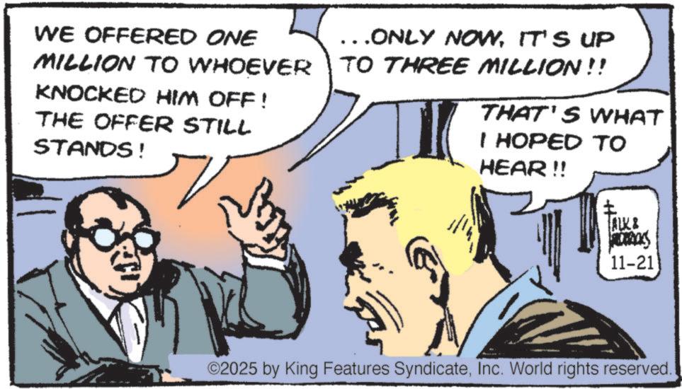 White-collar worker OCR: WE OFFERED ONE MILLION TO WHOEVER KNOCKED HIM OFF! THE OFFER STILL STANDS! ...ONLY NOWIT'S UP TO THREE MILLION !! THAT'S WHAT I HOPED TO HEAR!! ALK & 11-21 ©2025 by King Features SyndicateInc. World rights reserved WE OFFERED ONE MILLION TO WHOEVER KNOCKED HIM OFF ! THE OFFER STILL STANDS ! ... ONLY NOWIT'S UP TO THREE MILLION !! THAT'S WHAT I HOPED TO HEAR !! ALK & 11-21 © 2025 by King Features SyndicateInc. World rights reserved