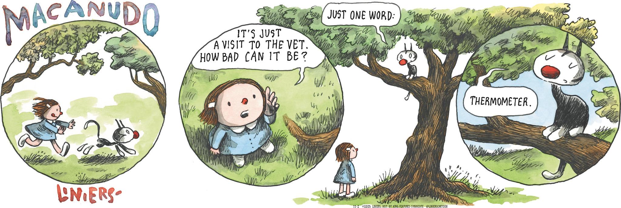 Fictional character OCR: MACANUDO IT'S JUST A VISIT TO THE VET. HOW BAD CAN IT BE? JUST ONE WORD: LNIERS Why 11-2 2025 LINIERSDIST. BY KING FEATURES SYNDICATE @LINIERSCARTOON THERMOMETER. MACANUDO IT'S JUST A VISIT TO THE VET . HOW BAD CAN IT BE ? JUST ONE WORD : LNIERS Why 11-2 2025 LINIERSDIST . BY KING FEATURES SYNDICATE @LINIERSCARTOON THERMOMETER .