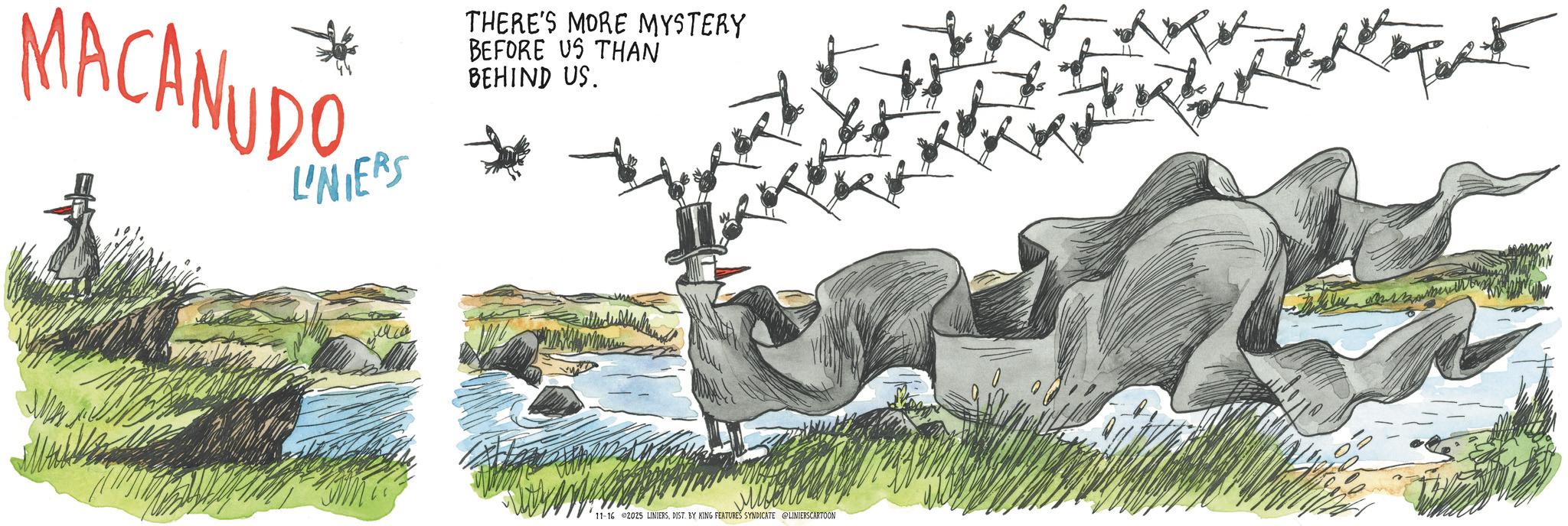 Ratite OCR: LINIERS THERE'S MORE MYSTERY BEFORE US THAN BEHIND US. MACANUDO 11-16 2025 LINIERSDIST. BY KING FEATURES SYNDICATE @LINIERS CARTOON LINIERS THERE'S MORE MYSTERY BEFORE US THAN BEHIND US . MACANUDO 11-16 2025 LINIERSDIST . BY KING FEATURES SYNDICATE @LINIERS CARTOON