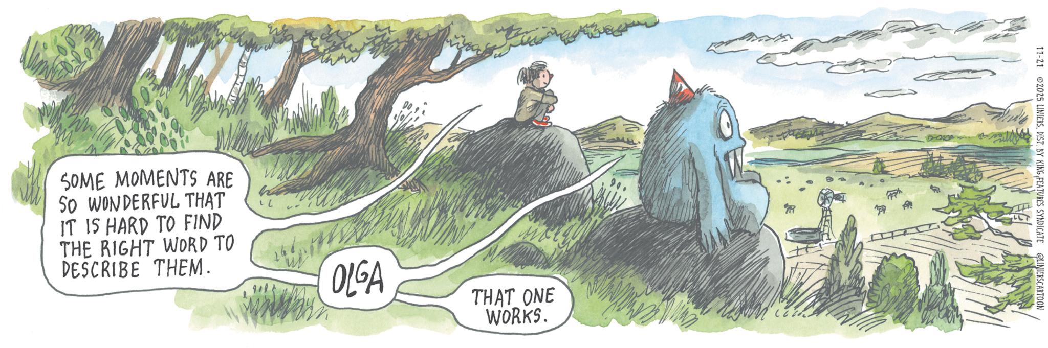 Animation OCR: SOME MOMENTS ARE SO WONDERFUL THAT IT IS HARD TO FIND THE RIGHT WORD TO DESCRIBE THEM. OLGA THAT ONE WORKS. 11-21 2025 LINIERSDIST. BY KING FEATURES SYNDICATE LINIERSCARTOON SOME MOMENTS ARE SO WONDERFUL THAT IT IS HARD TO FIND THE RIGHT WORD TO DESCRIBE THEM . OLGA THAT ONE WORKS . 11-21 2025 LINIERSDIST . BY KING FEATURES SYNDICATE LINIERSCARTOON