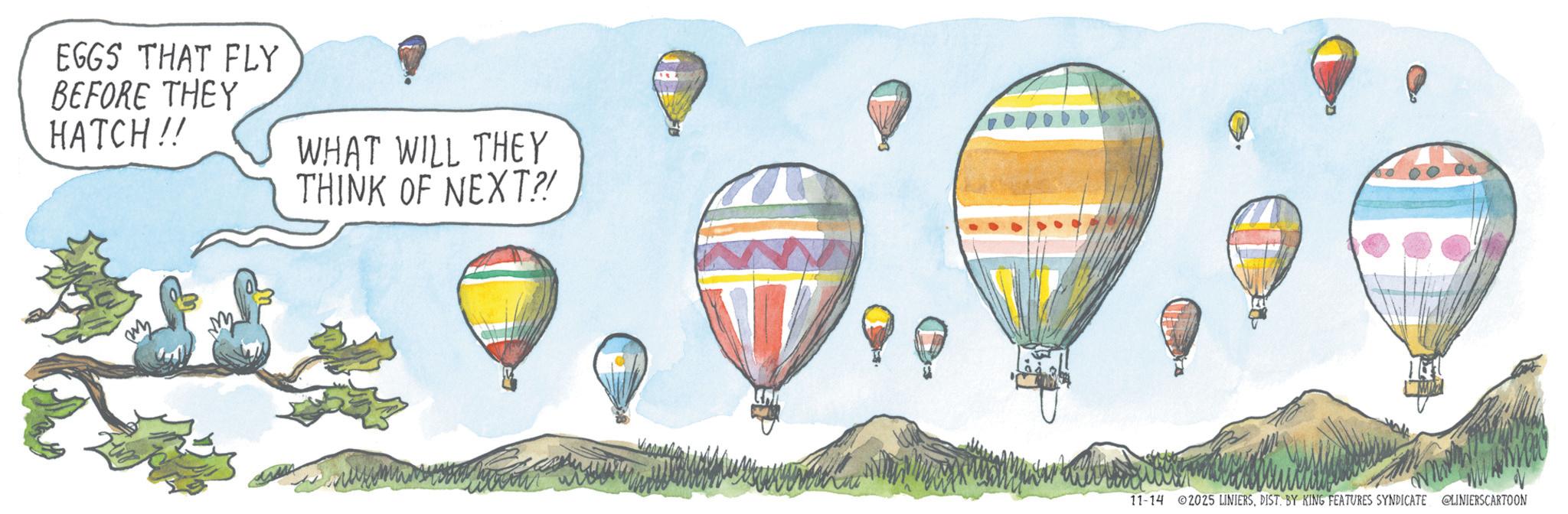 Graphics OCR: EGGS THAT FLY BEFORE THEY HATCH!! WHAT WILL THEY THINK OF NEXT?! 11-14 2025 LINIERSDIST. BY KING FEATURES SYNDICATE @LINIERSCARTOON EGGS THAT FLY BEFORE THEY HATCH !! WHAT WILL THEY THINK OF NEXT ?! 11-14 2025 LINIERSDIST . BY KING FEATURES SYNDICATE @LINIERSCARTOON