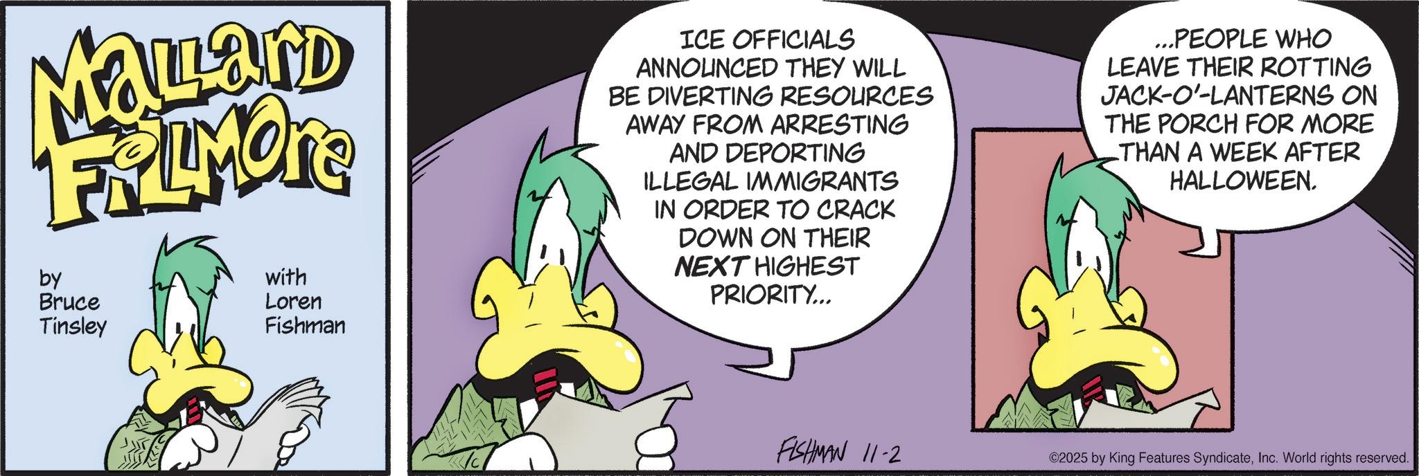Comic book OCR: Mallard FRAMORE by Bruce Tinsley with Loren Fishman ICE OFFICIALS ANNOUNCED THEY WILL BE DIVERTING RESOURCES AWAY FROM ARRESTING AND DEPORTING ILLEGAL IMMIGRANTS IN ORDER TO CRACK DOWN ON THEIR NEXT HIGHEST PRIORITY... ...PEOPLE WHO LEAVE THEIR ROTTING JACK-O'-LANTERNS ON THE PORCH FOR MORE THAN A WEEK AFTER HALLOWEEN. FISHMAN 11-2 ©2025 by King Features SyndicateInc. World rights reserved. Mallard FRAMORE by Bruce Tinsley with Loren Fishman ICE OFFICIALS ANNOUNCED THEY WILL BE DIVERTING RESOURCES AWAY FROM ARRESTING AND DEPORTING ILLEGAL IMMIGRANTS IN ORDER TO CRACK DOWN ON THEIR NEXT HIGHEST PRIORITY ... ... PEOPLE WHO LEAVE THEIR ROTTING JACK - O ' - LANTERNS ON THE PORCH FOR MORE THAN A WEEK AFTER HALLOWEEN . FISHMAN 11-2 © 2025 by King Features SyndicateInc. World rights reserved .