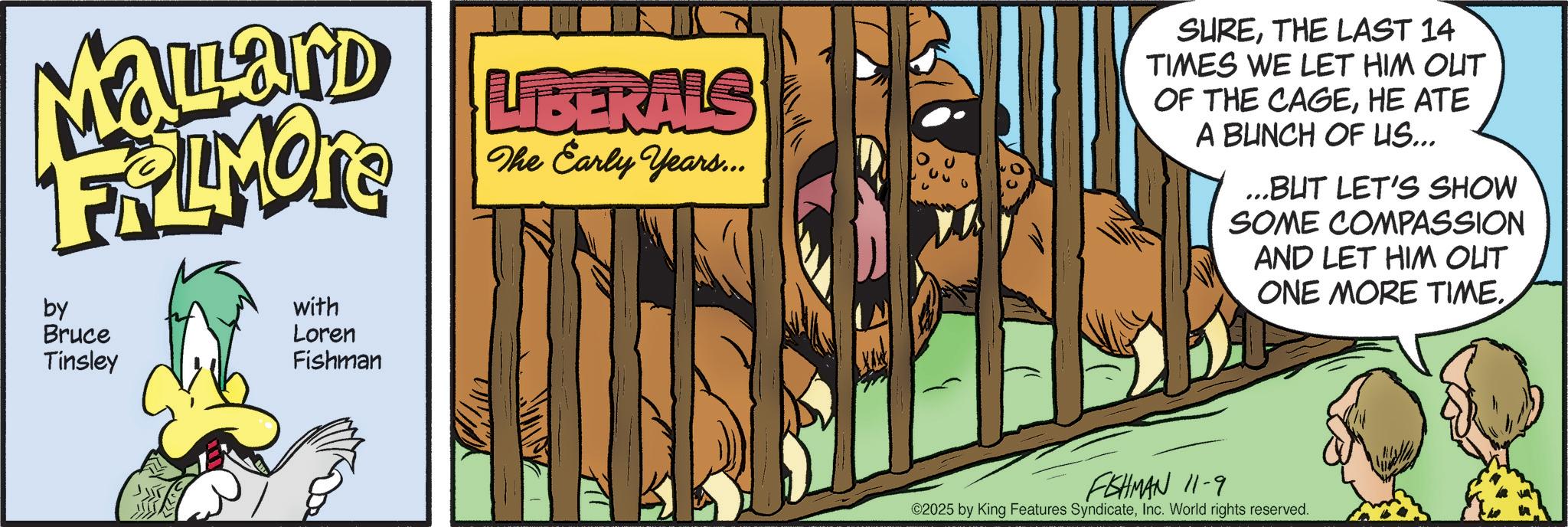 Publication OCR: MaLLand FRAMOTE by Bruce Tinsley with Loren Fishman LIBERALS The Early Years... SURETHE LAST 14 TIMES WE LET HIM OUT OF THE CAGEHE ATE A BUNCH OF LIS... ...BUT LET'S SHOW SOME COMPASSION AND LET HIM OUT ONE MORE TIME. FISHMAN 11-9 ©2025 by King Features SyndicateInc. World rights reserved. MaLLand FRAMOTE by Bruce Tinsley with Loren Fishman LIBERALS The Early Years ... SURETHE LAST 14 TIMES WE LET HIM OUT OF THE CAGEHE ATE A BUNCH OF LIS ... ... BUT LET'S SHOW SOME COMPASSION AND LET HIM OUT ONE MORE TIME . FISHMAN 11-9 © 2025 by King Features SyndicateInc. World rights reserved .