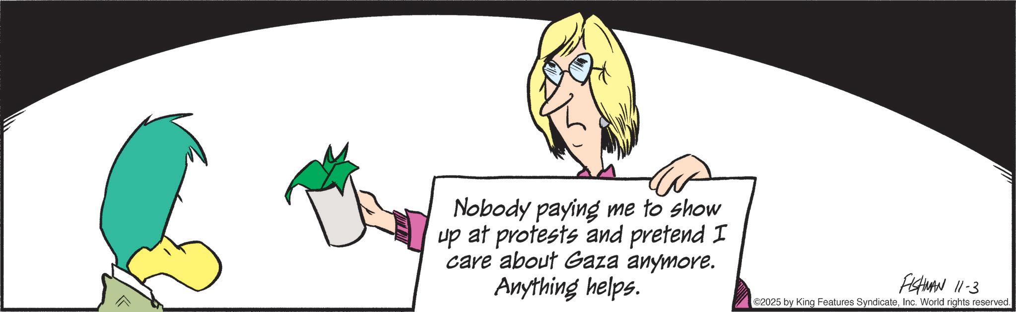 Animated cartoon OCR: Nobody paying me to show up at protests and pretend I care about Gaza anymore. Anything helps. FISHMAN 11-3 02025 by King Features SyndicateInc. World rights reserved. Nobody paying me to show up at protests and pretend I care about Gaza anymore . Anything helps . FISHMAN 11-3 02025 by King Features SyndicateInc. World rights reserved .