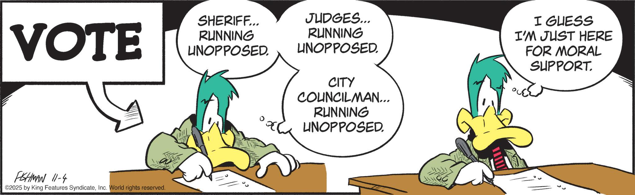 Fiction OCR: VOTE FISHMAN 11-4 ©2025 by King Features SyndicateInc. World rights reserved. SHERIFF... RUNNING UNOPPOSED. JUDGES... RUNNING UNOPPOSED. CITY COUNCILMAN... RUNNING UNOPPOSED. I GUESS I'M JUST HERE FOR MORAL SUPPORT. VOTE FISHMAN 11-4 © 2025 by King Features SyndicateInc. World rights reserved . SHERIFF ... RUNNING UNOPPOSED . JUDGES ... RUNNING UNOPPOSED . CITY COUNCILMAN ... RUNNING UNOPPOSED . I GUESS I'M JUST HERE FOR MORAL SUPPORT .