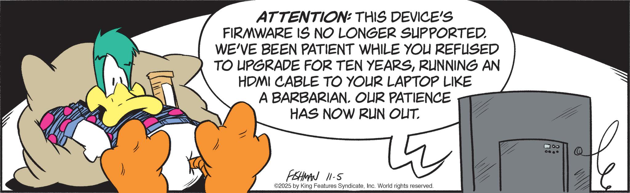 Fiction OCR: ATTENTION: THIS DEVICE'S FIRMWARE IS NO LONGER SUPPORTED. WE'VE BEEN PATIENT WHILE YOU REFUSED TO UPGRADE FOR TEN YEARSRUNNING AN HDMI CABLE TO YOUR LAPTOP LIKE A BARBARIAN. OUR PATIENCE HAS NOW RUN OUT. FISHMAN 11-5 ? ©2025 by King Features SyndicateInc. World rights reserved. ATTENTION : THIS DEVICE'S FIRMWARE IS NO LONGER SUPPORTED . WE'VE BEEN PATIENT WHILE YOU REFUSED TO UPGRADE FOR TEN YEARSRUNNING AN HDMI CABLE TO YOUR LAPTOP LIKE A BARBARIAN . OUR PATIENCE HAS NOW RUN OUT . FISHMAN 11-5 ? © 2025 by King Features SyndicateInc. World rights reserved .