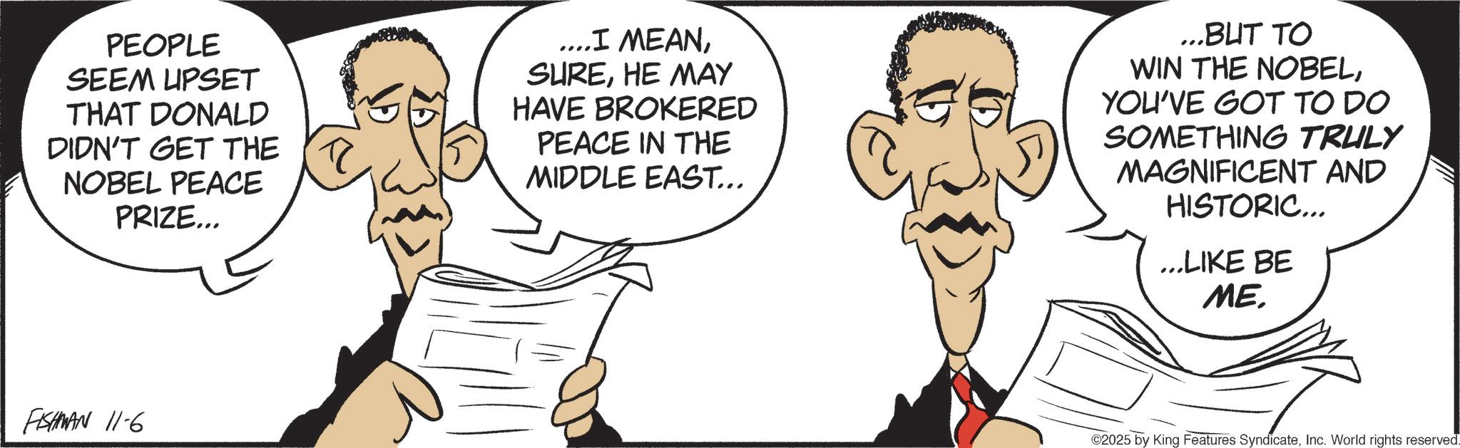 Animated cartoon OCR: PEOPLE SEEM UPSET THAT DONALD DIDN'T GET THE NOBEL PEACE PRIZE... ....I MEANHE MAY HAVE BROKERED PEACE IN THE MIDDLE EAST... ...BUT TO WIN THE NOBELYOU'VE GOT TO DO SOMETHING TRULY MAGNIFICENT AND HISTORIC... ...LIKE BE ME. FISHMAN 11-6 ©2025 by King Features SyndicateInc. World rights reserved. PEOPLE SEEM UPSET THAT DONALD DIDN'T GET THE NOBEL PEACE PRIZE ... .... I MEANHE MAY HAVE BROKERED PEACE IN THE MIDDLE EAST ... ... BUT TO WIN THE NOBELYOU'VE GOT TO DO SOMETHING TRULY MAGNIFICENT AND HISTORIC ... ... LIKE BE ME . FISHMAN 11-6 © 2025 by King Features SyndicateInc. World rights reserved .