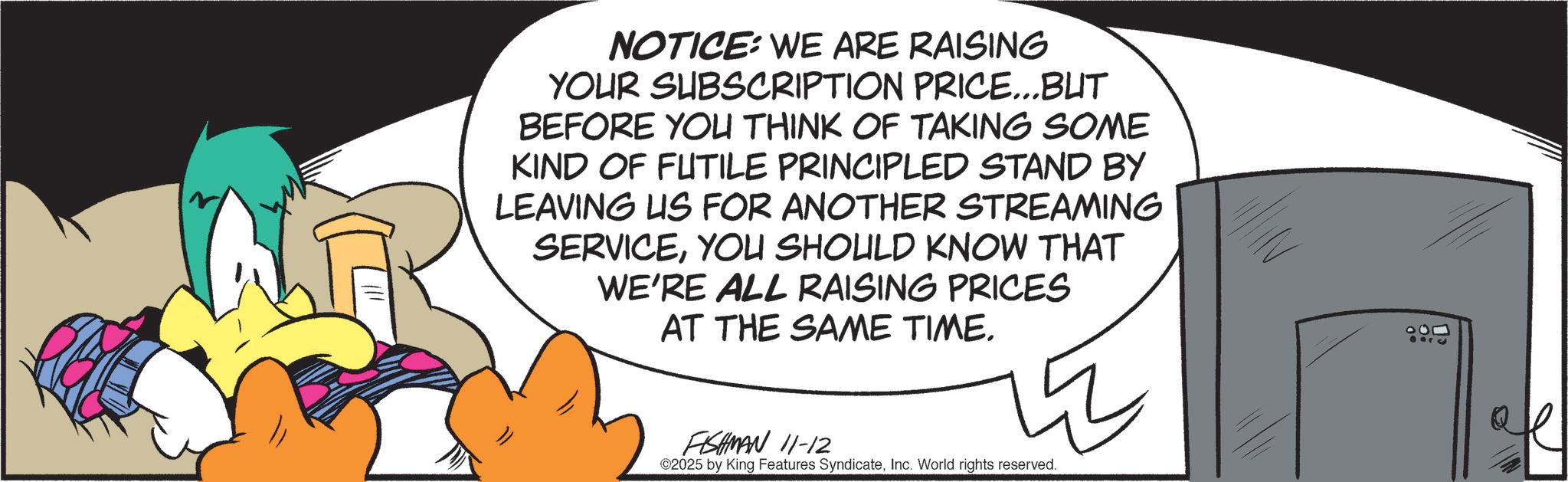 Fiction OCR: NOTICE: WE ARE RAISING YOUR SUBSCRIPTION PRICE...BUT BEFORE YOU THINK OF TAKING SOME KIND OF FUTILE PRINCIPLED STAND BY LEAVING US FOR ANOTHER STREAMING SERVICEYOU SHOULD KNOW THAT WE'RE ALL RAISING PRICES AT THE SAME TIME. FISHMAN 11-12 ©2025 by King Features SyndicateInc. World rights reserved. 100 8010 NOTICE : WE ARE RAISING YOUR SUBSCRIPTION PRICE ... BUT BEFORE YOU THINK OF TAKING SOME KIND OF FUTILE PRINCIPLED STAND BY LEAVING US FOR ANOTHER STREAMING SERVICEYOU SHOULD KNOW THAT WE'RE ALL RAISING PRICES AT THE SAME TIME . FISHMAN 11-12 © 2025 by King Features SyndicateInc. World rights reserved . 100 8010