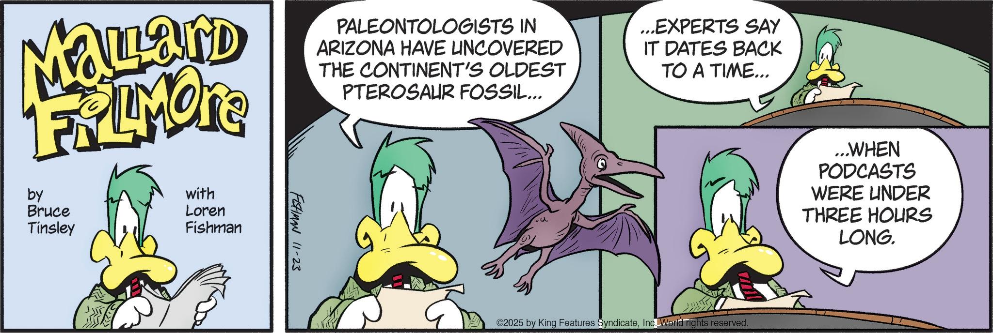 Comic book OCR: MaLard FRIMORE by Bruce Tinsley with Loren Fishman FISHMAN 11-23 PALEONTOLOGISTS IN ARIZONA HAVE UNCOVERED THE CONTINENT'S OLDEST PTEROSAUR FOSSIL... ...EXPERTS SAY IT DATES BACK TO A TIME... ©2025 by King Features SyndicateInc. World rights reserved. ...WHEN PODCASTS WERE UNDER THREE HOURS LONG. MaLard FRIMORE by Bruce Tinsley with Loren Fishman FISHMAN 11-23 PALEONTOLOGISTS IN ARIZONA HAVE UNCOVERED THE CONTINENT'S OLDEST PTEROSAUR FOSSIL ... ... EXPERTS SAY IT DATES BACK TO A TIME ... © 2025 by King Features SyndicateInc. World rights reserved . ... WHEN PODCASTS WERE UNDER THREE HOURS LONG .