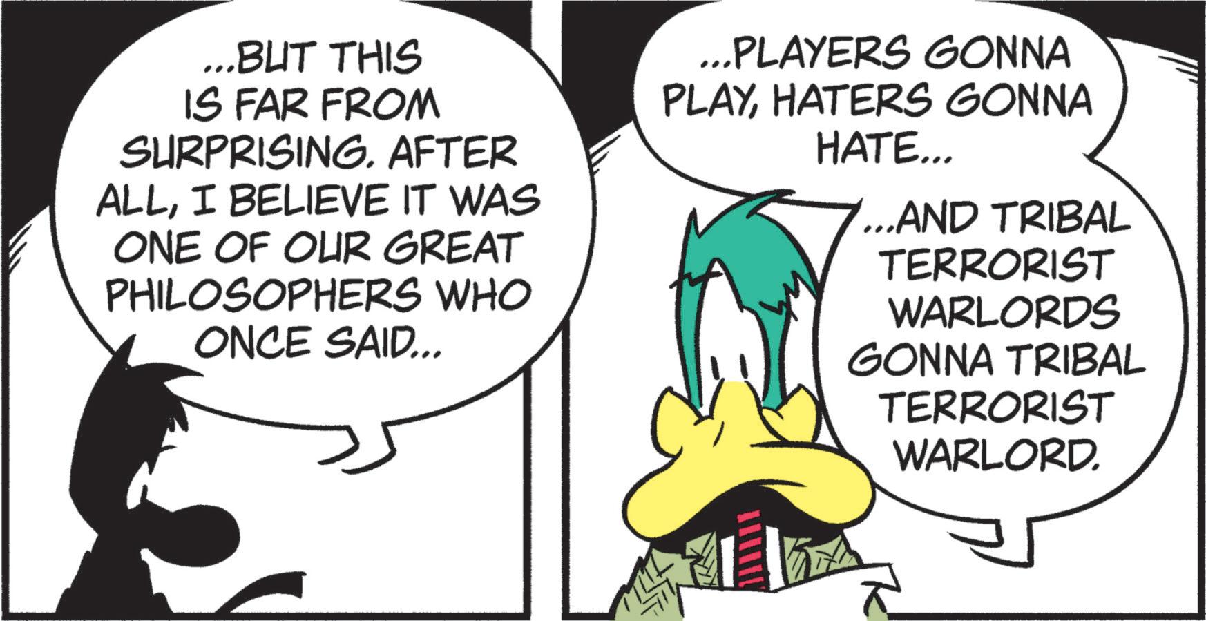 Publication OCR: ...BUT THIS IS FAR FROM SURPRISING. AFTER ALLI BELIEVE IT WAS ONE OF OUR GREAT PHILOSOPHERS WHO ONCE SAID... ...PLAYERS GONNA PLAYHATERS GONNA HATE... ...AND TRIBAL TERRORIST WARLORDS GONNA TRIBAL TERRORIST WARLORD. ... BUT THIS IS FAR FROM SURPRISING . AFTER ALLI BELIEVE IT WAS ONE OF OUR GREAT PHILOSOPHERS WHO ONCE SAID ... ... PLAYERS GONNA PLAYHATERS GONNA HATE ... ... AND TRIBAL TERRORIST WARLORDS GONNA TRIBAL TERRORIST WARLORD .