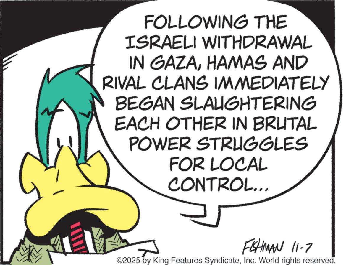Animated cartoon OCR: FOLLOWING THE ISRAELI WITHDRAWAL IN GAZAHAMAS AND RIVAL CLANS IMMEDIATELY BEGAN SLAUGHTERING EACH OTHER IN BRUTAL POWER STRUGGLES FOR LOCAL CONTROL... FISHMAN 11-7 ©2025 by King Features SyndicateInc. World rights reserved. FOLLOWING THE ISRAELI WITHDRAWAL IN GAZAHAMAS AND RIVAL CLANS IMMEDIATELY BEGAN SLAUGHTERING EACH OTHER IN BRUTAL POWER STRUGGLES FOR LOCAL CONTROL ... FISHMAN 11-7 © 2025 by King Features SyndicateInc. World rights reserved .