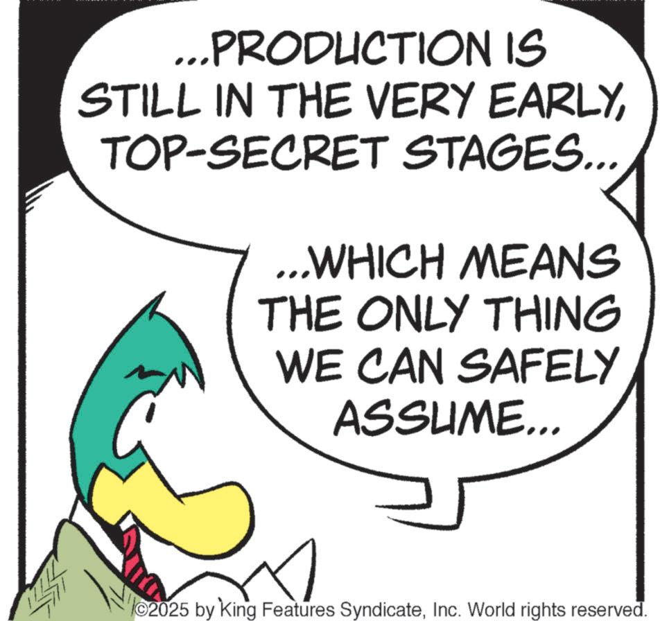 Fiction OCR: ...PRODUCTION IS STILL IN THE VERY EARLYTOP-SECRET STAGES... ...WHICH MEANS THE ONLY THING WE CAN SAFELY ASSUME... ©2025 by King Features SyndicateInc. World rights reserved. ... PRODUCTION IS STILL IN THE VERY EARLYTOP - SECRET STAGES ... ... WHICH MEANS THE ONLY THING WE CAN SAFELY ASSUME ... © 2025 by King Features SyndicateInc. World rights reserved .