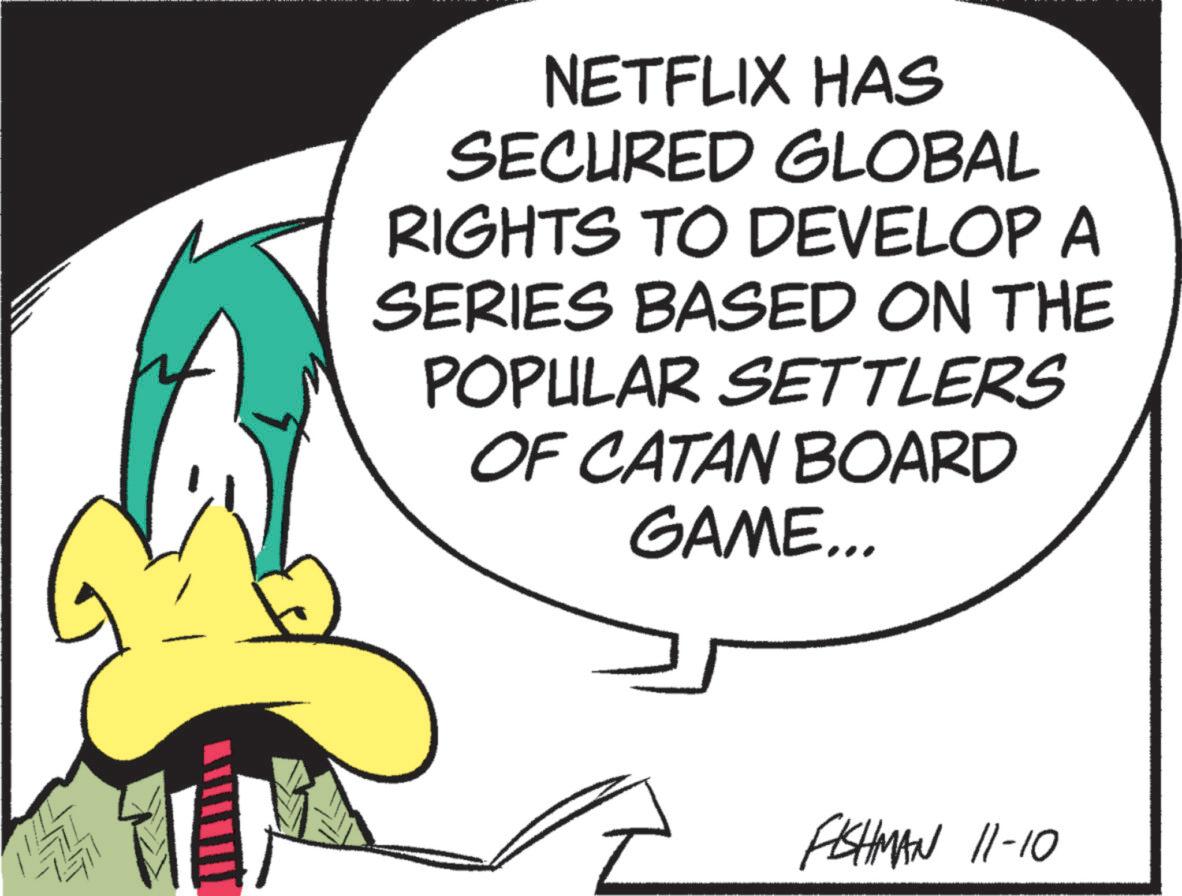 Fiction OCR: NETFLIX HAS SECURED GLOBAL RIGHTS TO DEVELOP A SERIES BASED ON THE POPULAR SETTLERS OF CATAN BOARD GAME... FISHMAN 11-10 NETFLIX HAS SECURED GLOBAL RIGHTS TO DEVELOP A SERIES BASED ON THE POPULAR SETTLERS OF CATAN BOARD GAME ... FISHMAN 11-10