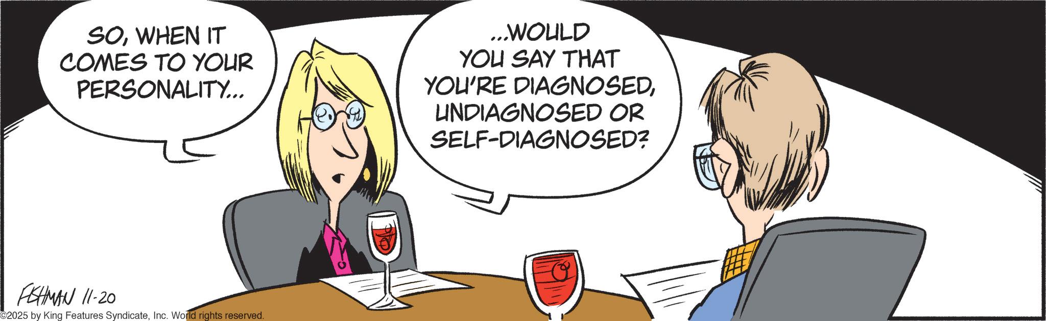 Animated cartoon OCR: SOWHEN IT COMES TO YOUR PERSONALITY... ...WOULD YOU SAY THAT YOU'RE DIAGNOSEDUNDIAGNOSED OR SELF-DIAGNOSED? FISHMAN 11-20 ©2025 by King Features SyndicateInc. World rights reserved. SOWHEN IT COMES TO YOUR PERSONALITY ... ... WOULD YOU SAY THAT YOU'RE DIAGNOSEDUNDIAGNOSED OR SELF - DIAGNOSED ? FISHMAN 11-20 © 2025 by King Features SyndicateInc. World rights reserved .