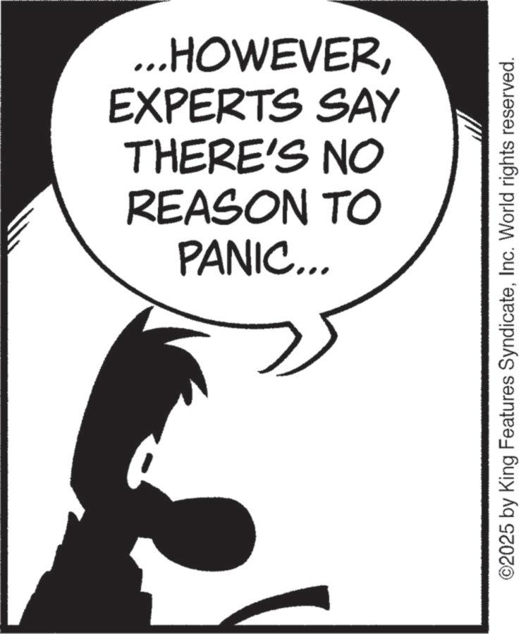 Fictional character OCR: PANIC... REASON TO THERE'S NO EXPERTS SAY ...HOWEVERInc. World rights reserved. PANIC ... REASON TO THERE'S NO EXPERTS SAY ... HOWEVER© 2025 by King Features SyndicateInc. World rights reserved .