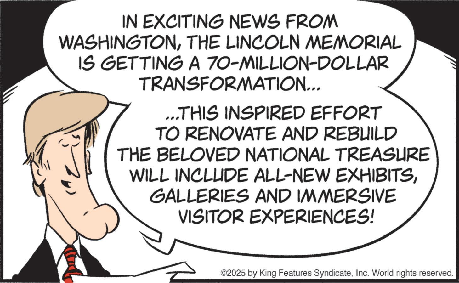 Photo caption OCR: IN EXCITING NEWS FROM WASHINGTONTHE LINCOLN MEMORIAL IS GETTING A 70-MILLION-DOLLAR TRANSFORMATION... ...THIS INSPIRED EFFORT TO RENOVATE AND REBUILD THE BELOVED NATIONAL TREASURE WILL INCLUDE ALL-NEW EXHIBITSGALLERIES AND IMMERSIVE VISITOR EXPERIENCES! ©2025 by King Features SyndicateInc. World rights reserved. IN EXCITING NEWS FROM WASHINGTONTHE LINCOLN MEMORIAL IS GETTING A 70 - MILLION - DOLLAR TRANSFORMATION ... ... THIS INSPIRED EFFORT TO RENOVATE AND REBUILD THE BELOVED NATIONAL TREASURE WILL INCLUDE ALL - NEW EXHIBITSGALLERIES AND IMMERSIVE VISITOR EXPERIENCES ! © 2025 by King Features SyndicateInc. World rights reserved .