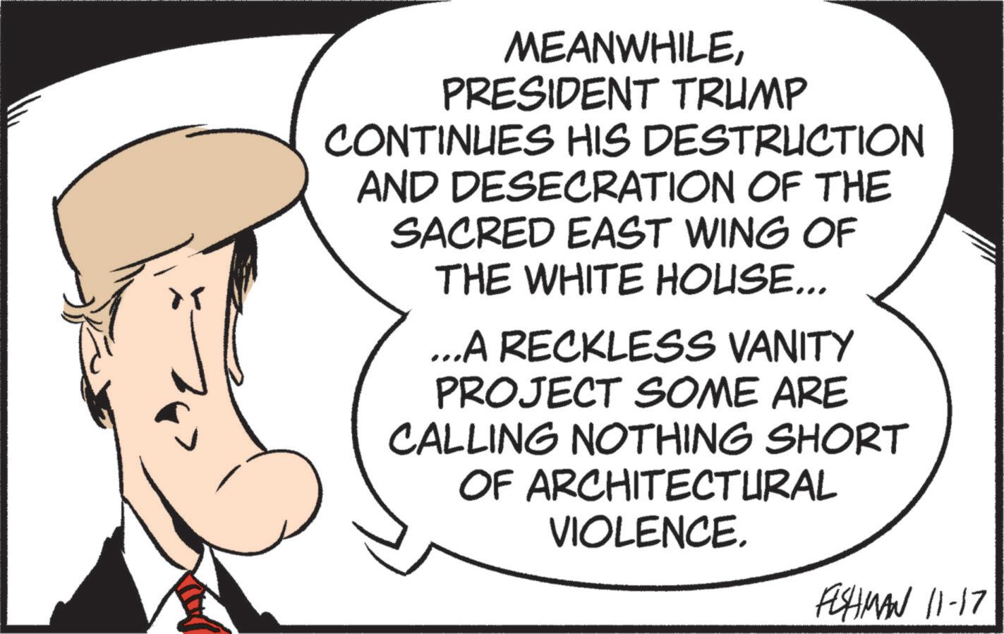 Photo caption OCR: MEANWHILEPRESIDENT TRUMP CONTINUES HIS DESTRUCTION AND DESECRATION OF THE SACRED EAST WING OF THE WHITE HOUSE... ...A RECKLESS VANITY PROJECT SOME ARE CALLING NOTHING SHORT OF ARCHITECTURAL VIOLENCE. FISHMAN 11-17 MEANWHILEPRESIDENT TRUMP CONTINUES HIS DESTRUCTION AND DESECRATION OF THE SACRED EAST WING OF THE WHITE HOUSE ... ... A RECKLESS VANITY PROJECT SOME ARE CALLING NOTHING SHORT OF ARCHITECTURAL VIOLENCE . FISHMAN 11-17