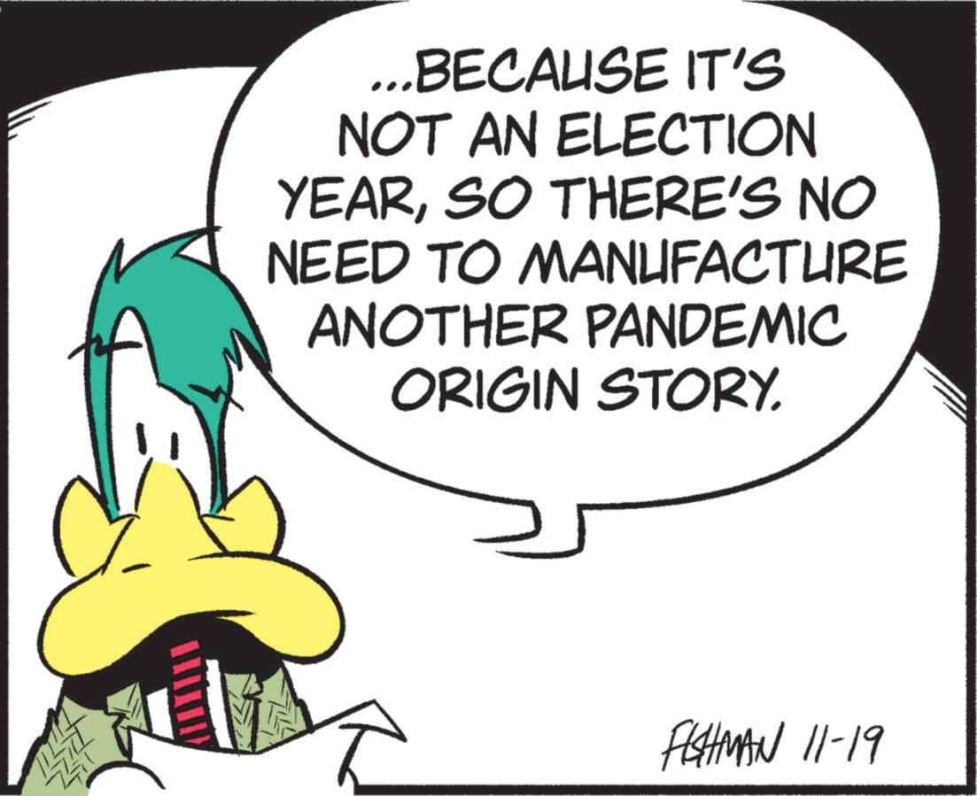 Animated cartoon OCR: ...BECAUSE IT'S NOT AN ELECTION YEARSO THERE'S NO NEED TO MANUFACTURE ANOTHER PANDEMIC ORIGIN STORY. FISHMAN 11-19 ... BECAUSE IT'S NOT AN ELECTION YEARSO THERE'S NO NEED TO MANUFACTURE ANOTHER PANDEMIC ORIGIN STORY . FISHMAN 11-19