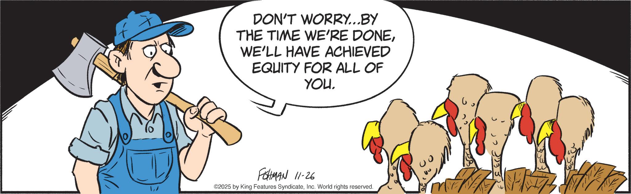 Clip art OCR: 1/ DON'T WORRY...BY THE TIME WE'RE DONEWE'LL HAVE ACHIEVED EQUITY FOR ALL OF YOU. FISHMAN 11-26 ©2025 by King Features SyndicateInc. World rights reserved. 1/ DON'T WORRY ... BY THE TIME WE'RE DONEWE'LL HAVE ACHIEVED EQUITY FOR ALL OF YOU . FISHMAN 11-26 © 2025 by King Features SyndicateInc. World rights reserved .