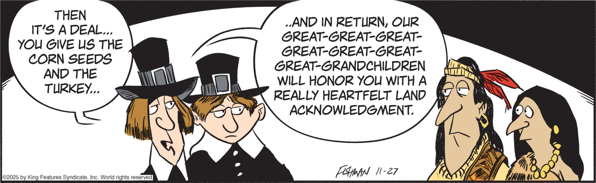 Fedora OCR: THEN IT'S A DEAL... YOU GIVE US THE CORN SEEDS AND THE TURKEY... ..AND IN RETURNOUR GREAT-GREAT-GREAT- GREAT-GREAT-GREAT- GREAT-GRANDCHILDREN WILL HONOR YOU WITH A REALLY HEARTFELT LAND ACKNOWLEDGMENT. ©2025 by King Features SyndicateInc. World rights reserved. FISHMAN 11-27 THEN IT'S A DEAL ... YOU GIVE US THE CORN SEEDS AND THE TURKEY ... ..AND IN RETURNOUR GREAT - GREAT - GREAT- GREAT - GREAT - GREAT- GREAT - GRANDCHILDREN WILL HONOR YOU WITH A REALLY HEARTFELT LAND ACKNOWLEDGMENT . © 2025 by King Features SyndicateInc. World rights reserved . FISHMAN 11-27