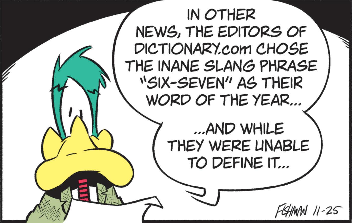 Graphic design OCR: IN OTHER NEWSTHE EDITORS OF DICTIONARY.com CHOSE THE INANE SLANG PHRASE "SIX-SEVEN" AS THEIR WORD OF THE YEAR... ...AND WHILE THEY WERE UNABLE TO DEFINE IT... FISHMAN 11-25 IN OTHER NEWSTHE EDITORS OF DICTIONARY.com CHOSE THE INANE SLANG PHRASE " SIX - SEVEN " AS THEIR WORD OF THE YEAR ... ... AND WHILE THEY WERE UNABLE TO DEFINE IT ... FISHMAN 11-25