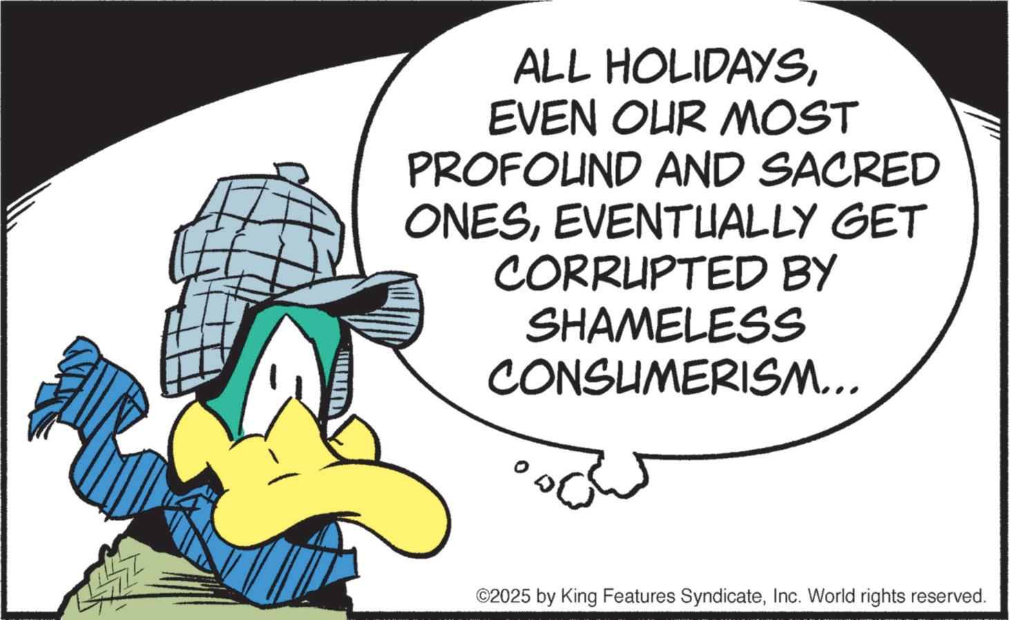 Animated cartoon OCR: ALL HOLIDAYSEVEN OUR MOST PROFOUND AND SACRED ONESEVENTUALLY GET CORRUPTED BY SHAMELESS CONSUMERISM... ©2025 by King Features SyndicateInc. World rights reserved. ALL HOLIDAYSEVEN OUR MOST PROFOUND AND SACRED ONESEVENTUALLY GET CORRUPTED BY SHAMELESS CONSUMERISM ... © 2025 by King Features SyndicateInc. World rights reserved .