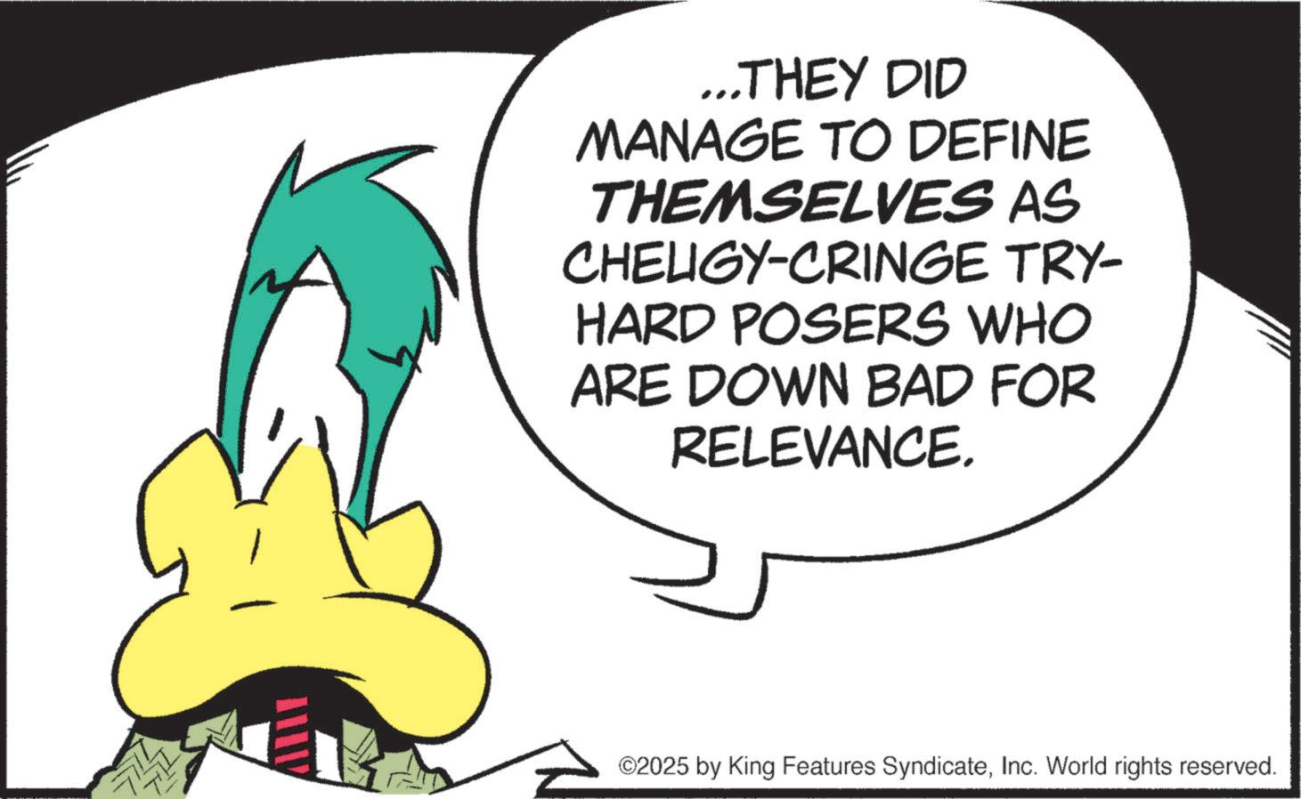Graphic design OCR: ...THEY DID MANAGE TO DEFINE THEMSELVES AS CHELIGY-CRINGE TRY- HARD POSERS WHO ARE DOWN BAD FOR RELEVANCE. ©2025 by King Features SyndicateInc. World rights reserved. ... THEY DID MANAGE TO DEFINE THEMSELVES AS CHELIGY - CRINGE TRY- HARD POSERS WHO ARE DOWN BAD FOR RELEVANCE . © 2025 by King Features SyndicateInc. World rights reserved .