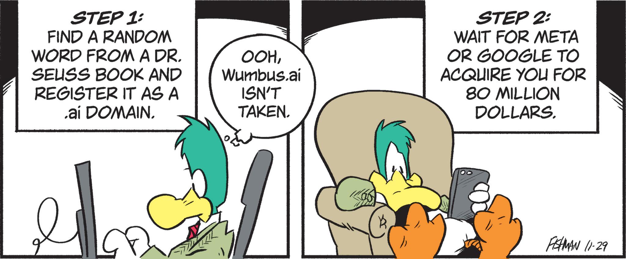 Comics OCR: STEP 1: FIND A RANDOM WORD FROM A DR. SEUSS BOOK AND REGISTER IT AS A .aí DOMAIN. OOHWumbus.ai ISN'T TAKEN. STEP 2: WAIT FOR META OR GOOGLE TO ACQUIRE YOU FOR 80 MILLION DOLLARS. FISHMAN 11-29 STEP 1 : FIND A RANDOM WORD FROM A DR . SEUSS BOOK AND REGISTER IT AS A .aí DOMAIN . OOHWumbus.ai ISN'T TAKEN . STEP 2 : WAIT FOR META OR GOOGLE TO ACQUIRE YOU FOR 80 MILLION DOLLARS . FISHMAN 11-29
