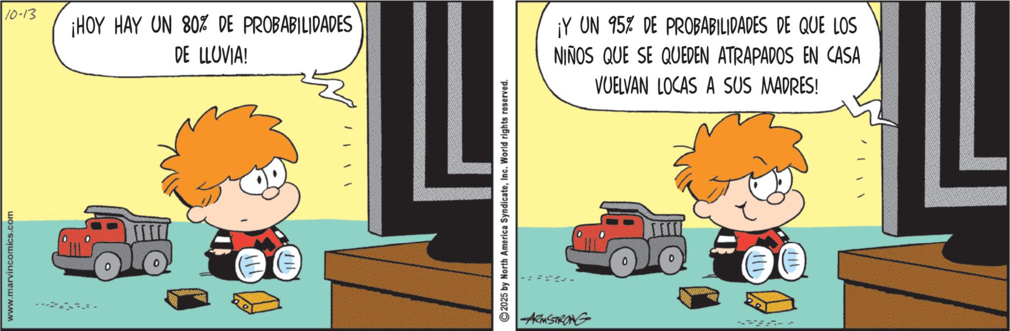Graphics OCR: www.marvincomics.com 10-13 ¡HOY HAY UN 80% DE PROBABILIDADES DE LLUVIA! 2025 by North America SyndicateInc. World rights reserved. ARMSTRONG ¡Y UN 95% DE PROBABILIDADES DE QUE LOS NIÑOS QUE SE QUEDEN ATRAPADOS EN CASA VUELVAN LOCAS A SUS MADRES! www.marvincomics.com 10-13 ¡ HOY HAY UN 80 % DE PROBABILIDADES DE LLUVIA ! 2025 by North America SyndicateInc. World rights reserved . ARMSTRONG ¡ Y UN 95 % DE PROBABILIDADES DE QUE LOS NIÑOS QUE SE QUEDEN ATRAPADOS EN CASA VUELVAN LOCAS A SUS MADRES !