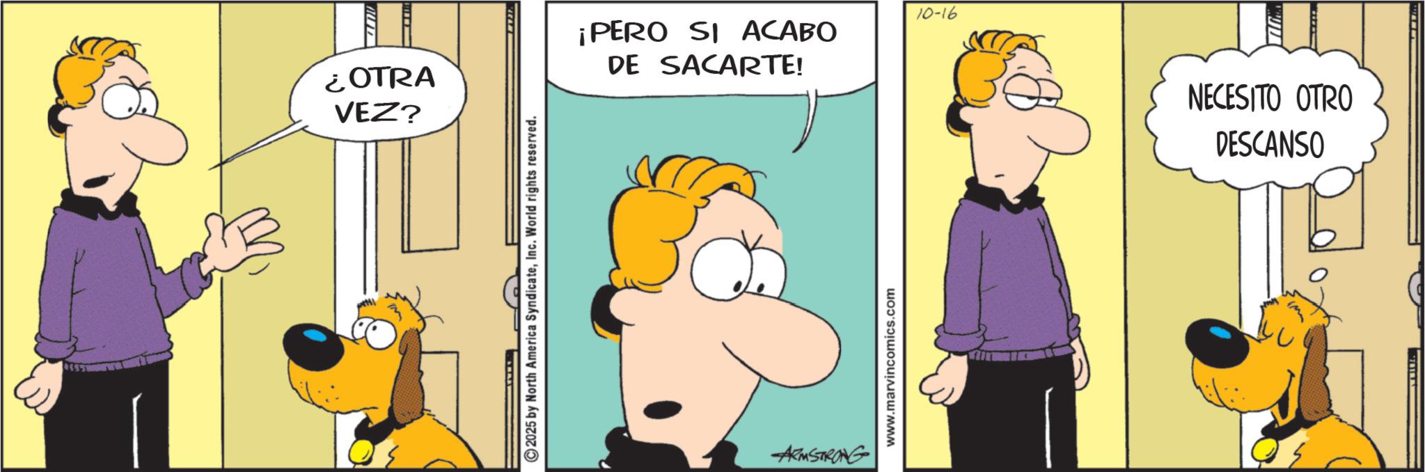 Comic book OCR: ¿OTRA VEZ? ©2025 by North America SyndicateInc. World rights reserved. 10-16 ¡PERO SI ACABO DE SACARTE! ARMSTRONG www.marvincomics.com M NECESITO OTRO DESCANSO ¿ OTRA VEZ ? © 2025 by North America SyndicateInc. World rights reserved . 10-16 ¡ PERO SI ACABO DE SACARTE ! ARMSTRONG www.marvincomics.com M NECESITO OTRO DESCANSO
