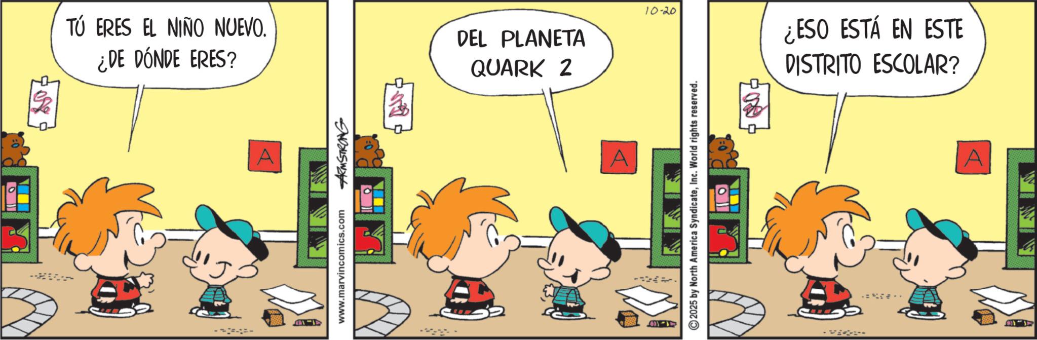 Animated cartoon OCR: 1-18 807 TÚ ERES EL NIÑO NUEVO. ¿DE DÓNDE ERES? DEL PLANETA QUARK 2 www.marvincomics.com ARMSTRONG 1-119 -- A 2025 by North America SyndicateInc. World rights reserved. .. 10-20 ¿ESO ESTÁ EN ESTE DISTRITO ESCOLAR? 1-18 807 TÚ ERES EL NIÑO NUEVO . ¿ DE DÓNDE ERES ? DEL PLANETA QUARK 2 www.marvincomics.com ARMSTRONG 1-119 -- A 2025 by North America SyndicateInc. World rights reserved . .. 10-20 ¿ ESO ESTÁ EN ESTE DISTRITO ESCOLAR ?