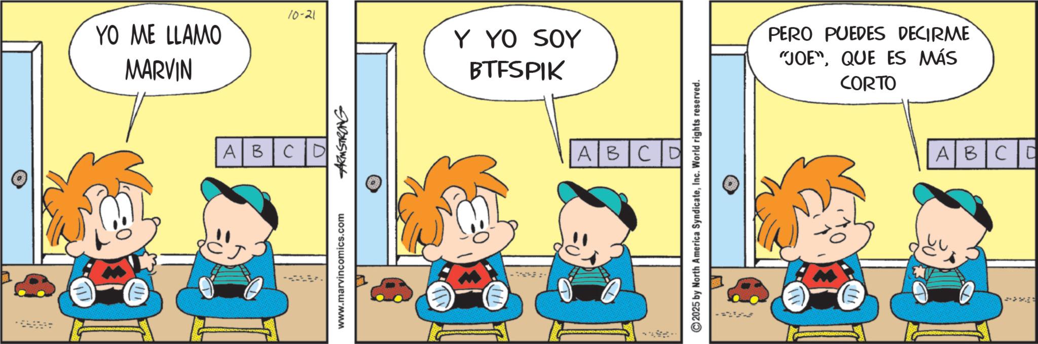 Fiction OCR: YO ME LLAMO MARVIN 10-21 Y YO SOY BTFSPIK ABCD www.marvincomics.com ARMSTRONG ABCD ©2025 by North America SyndicateInc. World rights reserved. PERO PUEDES DECIRME "JOE"QUE ES MÁS CORTO ABCC YO ME LLAMO MARVIN 10-21 Y YO SOY BTFSPIK ABCD www.marvincomics.com ARMSTRONG ABCD © 2025 by North America SyndicateInc. World rights reserved . PERO PUEDES DECIRME " JOE "QUE ES MÁS CORTO ABCC