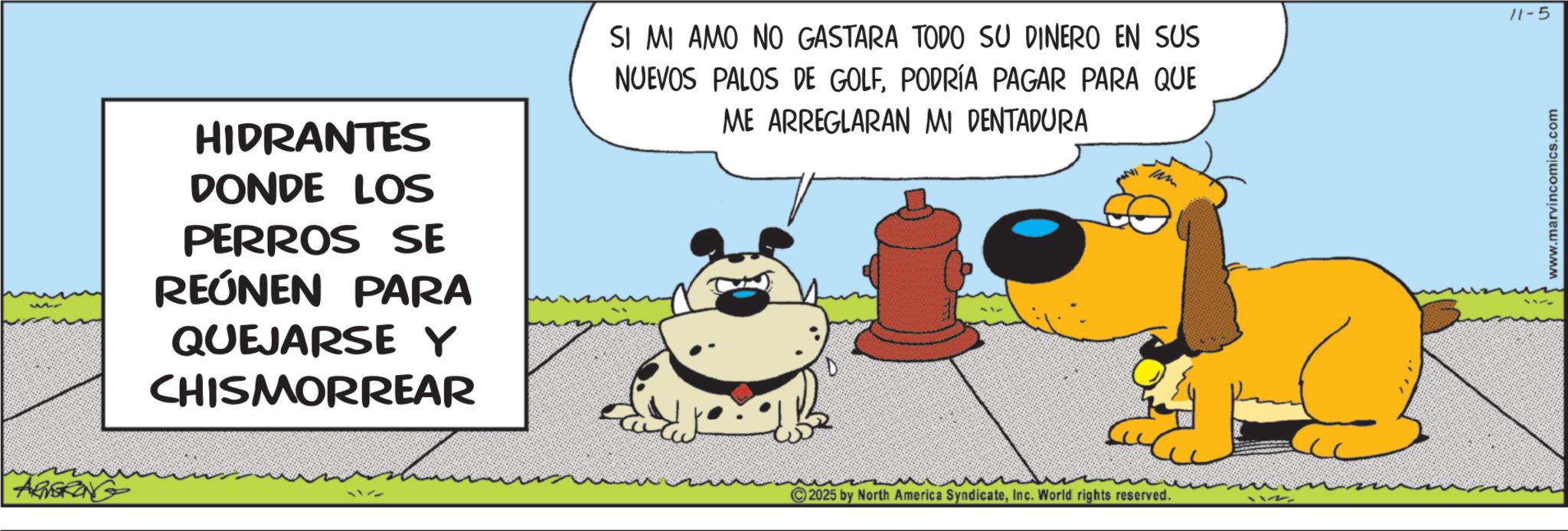 Graphics OCR: AGSKING HIDRANTES DONDE LOS PERROS SE REÚNEN PARA QUEJARSE Y CHISMORREAR 1177 SI MI AMO NO GASTARA TODO SU DINERO EN SUS NUEVOS PALOS DE GOLFPODRÍA PAGAR PARA QUE ME ARREGLARAN MI PENTADURA 2025 by North America SyndicateInc. World rights reserved. 11-5 www.marvincomics.com AGSKING HIDRANTES DONDE LOS PERROS SE REÚNEN PARA QUEJARSE Y CHISMORREAR 1177 SI MI AMO NO GASTARA TODO SU DINERO EN SUS NUEVOS PALOS DE GOLFPODRÍA PAGAR PARA QUE ME ARREGLARAN MI PENTADURA 2025 by North America SyndicateInc. World rights reserved . 11-5 www.marvincomics.com