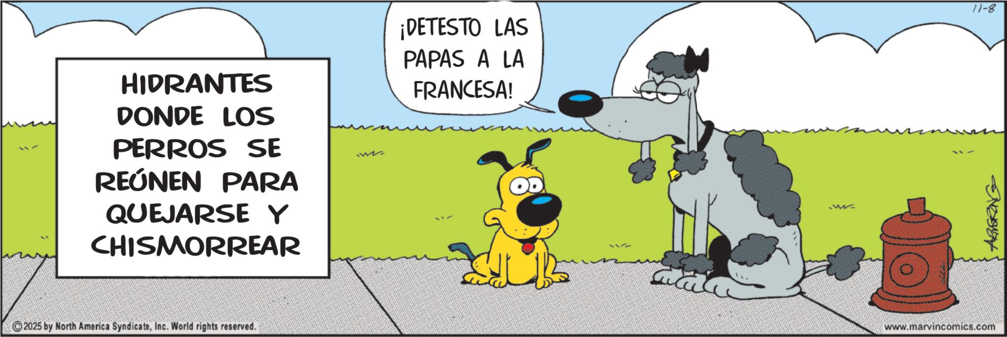 Comic book OCR: HIDRANTES DONDE LOS PERROS SE REÚNEN PARA QUEJARSE Y CHISMORREAR ¡DETESTO LAS PAPAS A LA FRANCESA! 2025 by North America SyndicateInc. World rights reserved. www.marvincomics.com ARMERING 11-8 HIDRANTES DONDE LOS PERROS SE REÚNEN PARA QUEJARSE Y CHISMORREAR ¡ DETESTO LAS PAPAS A LA FRANCESA ! 2025 by North America SyndicateInc. World rights reserved . www.marvincomics.com ARMERING 11-8
