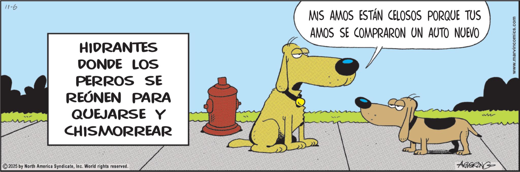 Working animal OCR: 11-6 HIDRANTES DONDE LOS PERROS SE REÚNEN PARA QUEJARSE Y CHISMORREAR 2025 by North America SyndicateInc. World rights reserved. MIS AMOS ESTÁN CELOSOS PORQUE TUS AMOS SE COMPRARON UN AUTO NUEVO ABSRING 322 www.marvincomics.com 11-6 HIDRANTES DONDE LOS PERROS SE REÚNEN PARA QUEJARSE Y CHISMORREAR 2025 by North America SyndicateInc. World rights reserved . MIS AMOS ESTÁN CELOSOS PORQUE TUS AMOS SE COMPRARON UN AUTO NUEVO ABSRING 322 www.marvincomics.com