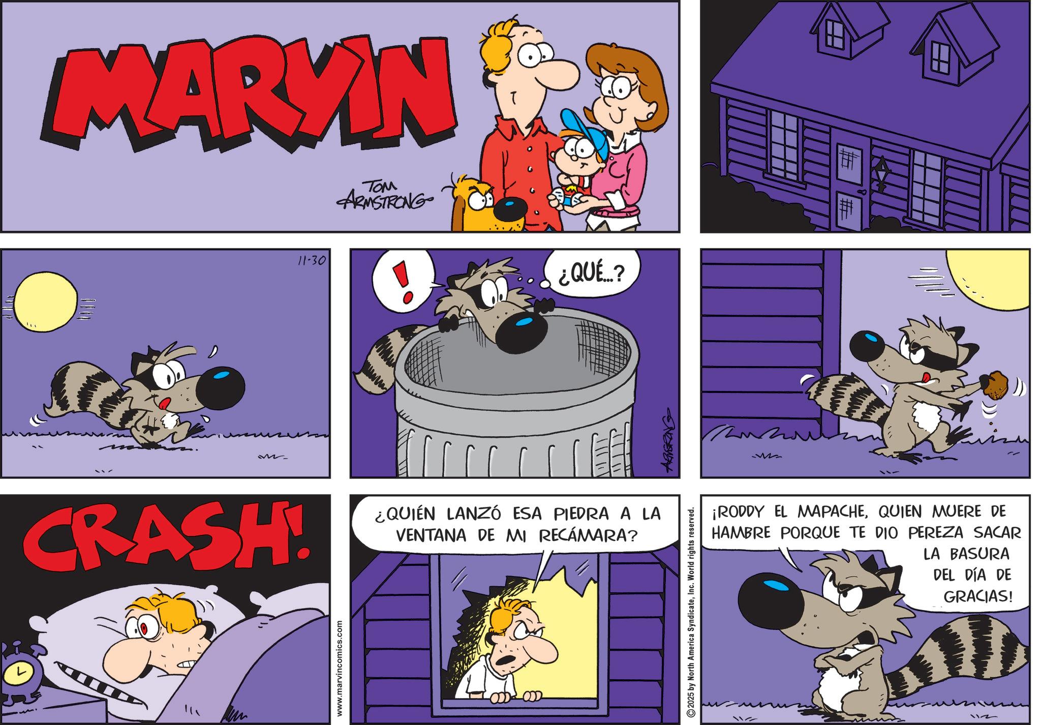 Conversation OCR: ? MARYIN 11-30 TOM ARMSTRONG ¿QUÉ...? M CRASH! ??? www.marvincomics.com P ¿QUIÉN LANZÓ ESA PIEDRA A LA VENTANA DE MI RECÁMARA? 2025 by North America SyndicateInc. World rights reserved. ARNERING H ???? ¡RODDY EL MAPACHEQUIEN MUERE DE HAMBRE PORQUE TE DIO PEREZA SACAR LA BASURA DEL DÍA DE GRACIAS! 112 112 ? MARYIN 11-30 TOM ARMSTRONG ¿ QUÉ ... ? M CRASH ! ??? www.marvincomics.com P ¿ QUIÉN LANZÓ ESA PIEDRA A LA VENTANA DE MI RECÁMARA ? 2025 by North America SyndicateInc. World rights reserved . ARNERING H ???? ¡ RODDY EL MAPACHEQUIEN MUERE DE HAMBRE PORQUE TE DIO PEREZA SACAR LA BASURA DEL DÍA DE GRACIAS ! 112 112
