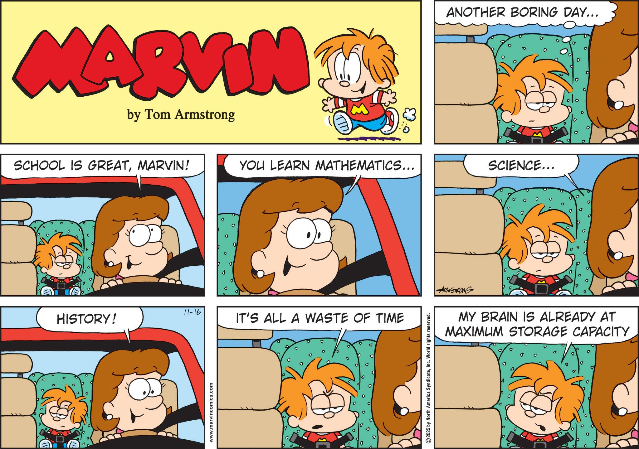 Pleased OCR: MARVIN by Tom Armstrong SCHOOL IS GREATMARVIN! YOU LEARN MATHEMATICS... 11-16 HISTORY! www.marvincomics.com IT'S ALL A WASTE OF TIME © 2025 by North America SyndicateInc. World rights reserved. 0. ANOTHER BORING DAY... SCIENCE... ARMSTRONG MY BRAIN IS ALREADY AT MAXIMUM STORAGE CAPACITY MARVIN by Tom Armstrong SCHOOL IS GREATMARVIN ! YOU LEARN MATHEMATICS ... 11-16 HISTORY ! www.marvincomics.com IT'S ALL A WASTE OF TIME © 2025 by North America SyndicateInc. World rights reserved . 0 . ANOTHER BORING DAY ... SCIENCE ... ARMSTRONG MY BRAIN IS ALREADY AT MAXIMUM STORAGE CAPACITY