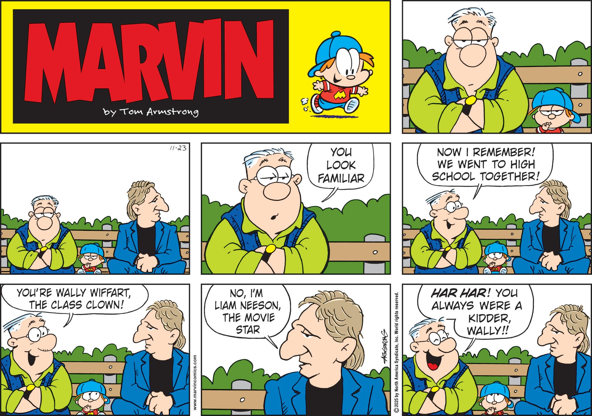 Publication OCR: MARVIN by Tom Armstrong 11-23 YOU'RE WALLY WIFFARTTHE CLASS CLOWN! NOI'M LIAM NEESONTHE MOVIE STAR www.marvincomics.com YOU LOOK FAMILIAR NOW I REMEMBER! WE WENT TO HIGH SCHOOL TOGETHER! ARMSTRONG 2025 by North America SyndicateInc. World rights reserved. HAR HAR! YOU ALWAYS WERE A KIDDERWALLY!! MARVIN by Tom Armstrong 11-23 YOU'RE WALLY WIFFARTTHE CLASS CLOWN ! NOI'M LIAM NEESONTHE MOVIE STAR www.marvincomics.com YOU LOOK FAMILIAR NOW I REMEMBER ! WE WENT TO HIGH SCHOOL TOGETHER ! ARMSTRONG 2025 by North America SyndicateInc. World rights reserved . HAR HAR ! YOU ALWAYS WERE A KIDDERWALLY !!