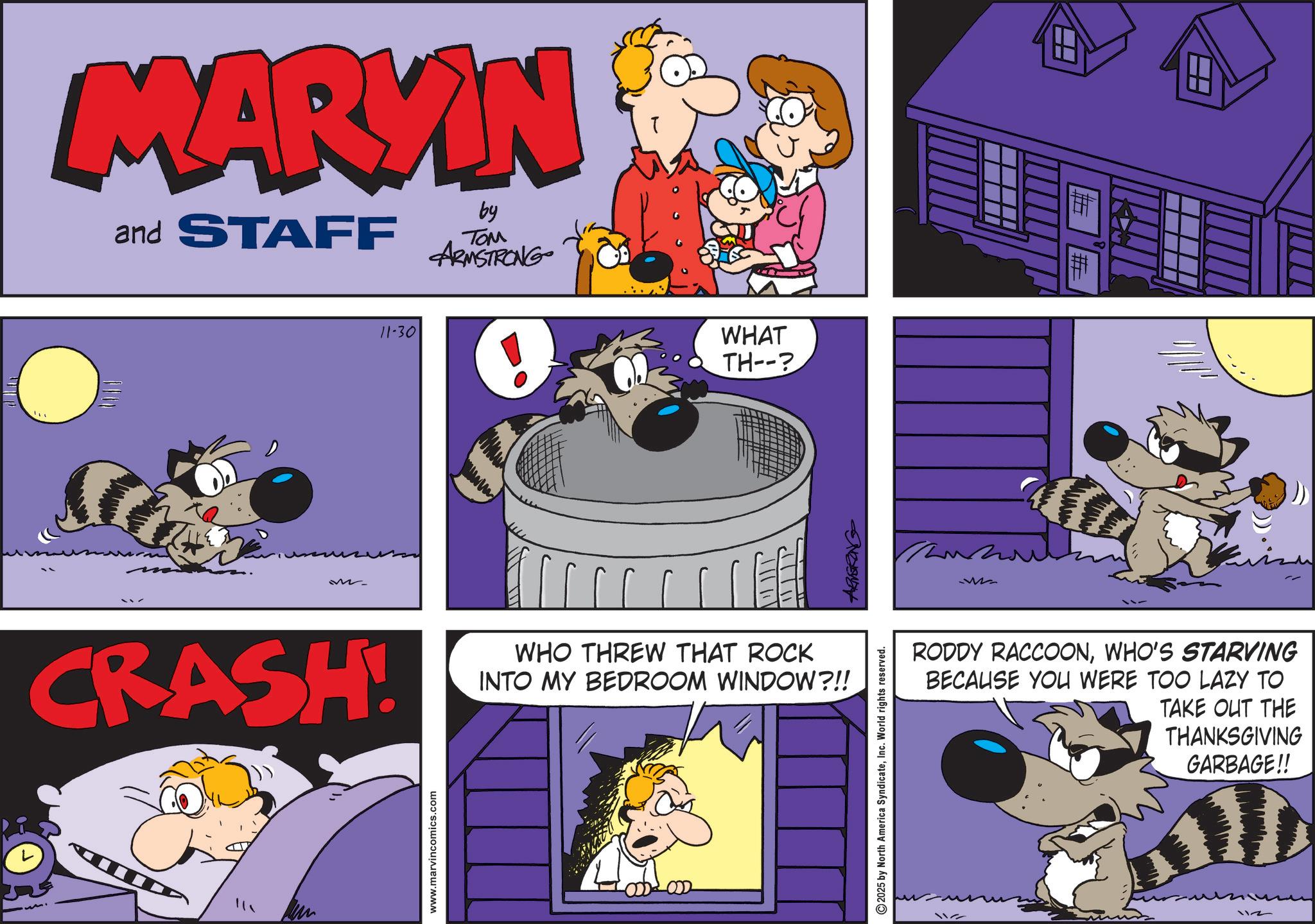 Pleased OCR: MARKIN and STAFF by TOM ARMSTRONG M CRASH! www.marvincomics.com 11-30 WHAT TH--? WHO THREW THAT ROCK INTO MY BEDROOM WINDOW?!! 2025 by North America SyndicateInc. World rights reserved. ARMSTRONG W # RODDY RACCOONWHO'S STARVING BECAUSE YOU WERE TOO LAZY TO TAKE OUT THE THANKSGIVING GARBAGE!! 112 MARKIN and STAFF by TOM ARMSTRONG M CRASH ! www.marvincomics.com 11-30 WHAT TH-- ? WHO THREW THAT ROCK INTO MY BEDROOM WINDOW ? !! 2025 by North America SyndicateInc. World rights reserved . ARMSTRONG W # RODDY RACCOONWHO'S STARVING BECAUSE YOU WERE TOO LAZY TO TAKE OUT THE THANKSGIVING GARBAGE !! 112