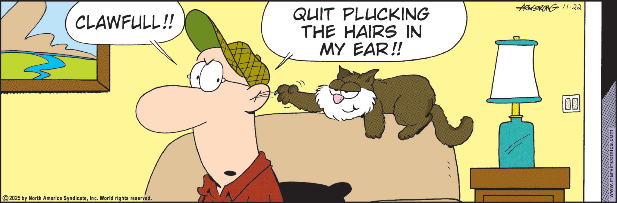 Whiskers OCR: CLAWFULL!! 2025 by North America SyndicateInc. World rights reserved. QUIT PLUCKING THE HAIRS IN MY EAR!! ARMSTRONG 11-22 100 www.marvincomics.com CLAWFULL !! 2025 by North America SyndicateInc. World rights reserved . QUIT PLUCKING THE HAIRS IN MY EAR !! ARMSTRONG 11-22 100 www.marvincomics.com
