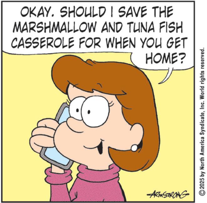 Fiction OCR: OKAY. SHOULD I SAVE THE MARSHMALLOW AND TUNA FISH CASSEROLE FOR WHEN YOU GET HOME? ARMSTRONG ©2025 by North America SyndicateInc. World rights reserved. OKAY . SHOULD I SAVE THE MARSHMALLOW AND TUNA FISH CASSEROLE FOR WHEN YOU GET HOME ? ARMSTRONG © 2025 by North America SyndicateInc. World rights reserved .