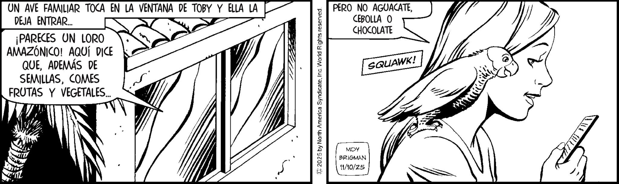 Sketch OCR: UN AVE FAMILIAR TOCA EN LA VENTANA DE TOBY Y ELLA LA DEJA ENTRAR.... ¡PARECES UN LORO AMAZÓNICO! AQUÍ DICE QUEADEMÁS DE SEMILLASCOMES FRUTAS Y VEGETALES... 2025 by North America SyndicateInc. World Rights reserved. MOY BRIGMAN 11/10/25 PERO NO AGUACATECEBOLLA O CHOCOLATE SQUAWK! UN AVE FAMILIAR TOCA EN LA VENTANA DE TOBY Y ELLA LA DEJA ENTRAR .... ¡ PARECES UN LORO AMAZÓNICO ! AQUÍ DICE QUEADEMÁS DE SEMILLASCOMES FRUTAS Y VEGETALES ... 2025 by North America SyndicateInc. World Rights reserved . MOY BRIGMAN 11/10/25 PERO NO AGUACATECEBOLLA O CHOCOLATE SQUAWK !