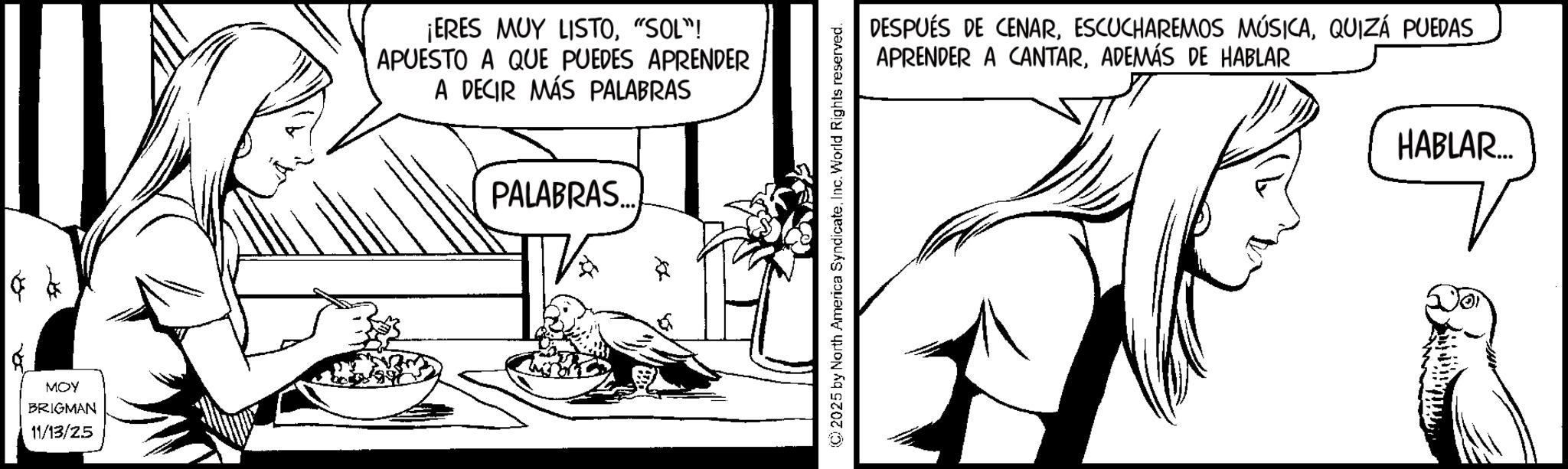 Comic book OCR: MOY BRIGMAN 11/13/25 ¡ERES MUY LISTO"SOL"! APUESTO A QUE PUEDES APRENDER A DECIR MÁS PALABRAS PALABRAS... 2025 by North America SyndicateInc. World Rights reserved. DESPUÉS DE CENARQUIZÁ PUEDAS APRENDER A CANTARADEMÁS DE HABLAR HABLAR... MOY BRIGMAN 11/13/25 ¡ ERES MUY LISTO" SOL " ! APUESTO A QUE PUEDES APRENDER A DECIR MÁS PALABRAS PALABRAS ... 2025 by North America SyndicateInc. World Rights reserved . DESPUÉS DE CENARESCUCHAREMOS MÚSICAQUIZÁ PUEDAS APRENDER A CANTARADEMÁS DE HABLAR HABLAR ...