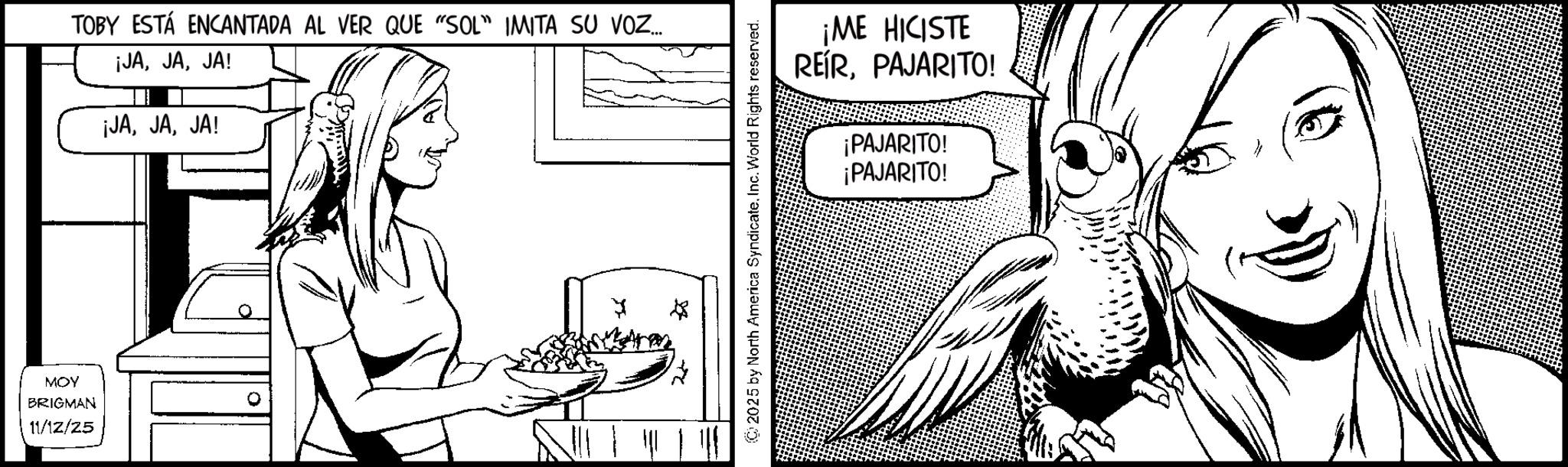 Line art OCR: MOY BRIGMAN 11/12/25 TOBY ESTÁ ENCANTADA AL VER QUE "SOL" IMITA SU VOZ... ¡JAJA! ¡JAJA! ? 2025 by North America SyndicateInc. World Rights reserved. ¡ME HICISTE REÍRPAJARITO! ¡PAJARITO! ¡PAJARITO! MOY BRIGMAN 11/12/25 TOBY ESTÁ ENCANTADA AL VER QUE " SOL " IMITA SU VOZ ... ¡ JAJA ! ¡ JAJA ! ? 2025 by North America SyndicateInc. World Rights reserved . ¡ ME HICISTE REÍRPAJARITO ! ¡ PAJARITO ! ¡ PAJARITO !