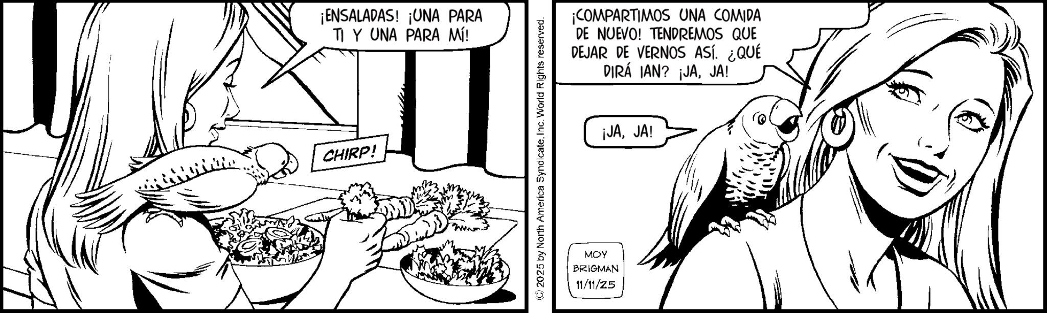 Fictional character OCR: ¡ENSALADAS! ¡UNA PARA TI Y UNA PARA MÍ! CHIRP! www. 2025 by North America Syndicate. Inc. World Rights reserved. ¡COMPARTIMOS UNA COMIDA DE NUEVO! TENDREMOS QUE DEJAR DE VERNOS ASÍ. ¿QUÉ DIRÁ IAN? ¡JAJA! ¡JAJA! MOY BRIGMAN 11/11/25 ¡ ENSALADAS ! ¡ UNA PARA TI Y UNA PARA MÍ ! CHIRP ! www . 2025 by North America Syndicate . Inc. World Rights reserved . ¡ COMPARTIMOS UNA COMIDA DE NUEVO ! TENDREMOS QUE DEJAR DE VERNOS ASÍ . ¿ QUÉ DIRÁ IAN ? ¡ JAJA ! ¡ JAJA ! MOY BRIGMAN 11/11/25