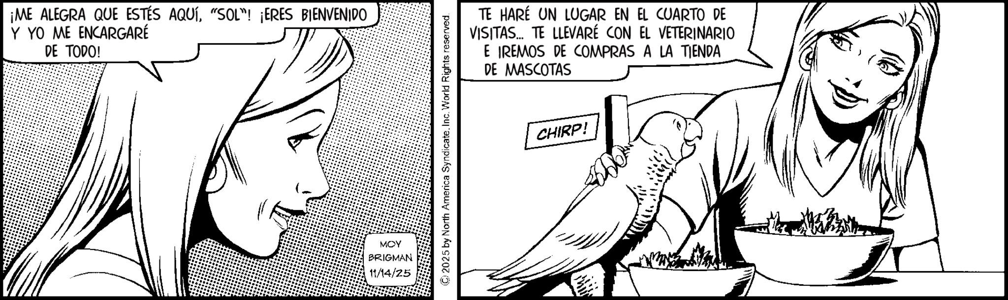 Fiction OCR: ¡ME ALEGRA QUE ESTÉS AQUÍ"SOL"! ¡ERES BIENVENIDO Y YO ME ENCARGARÉ DE TODO! MOY BRIGMAN 11/14/25 © 2025 by North America Syndicate. Inc. World Rights reserved. TE HARÉ UN LUGAR EN EL CUARTO DE VISITAS... TE LLEVARÉ CON EL VETERINARIO E IREMOS DE COMPRAS A LA TIENDA DE MASCOTAS CHIRP! ¡ ME ALEGRA QUE ESTÉS AQUÍ" SOL " ! ¡ ERES BIENVENIDO Y YO ME ENCARGARÉ DE TODO ! MOY BRIGMAN 11/14/25 © 2025 by North America Syndicate . Inc. World Rights reserved . TE HARÉ UN LUGAR EN EL CUARTO DE VISITAS ... TE LLEVARÉ CON EL VETERINARIO E IREMOS DE COMPRAS A LA TIENDA DE MASCOTAS CHIRP !