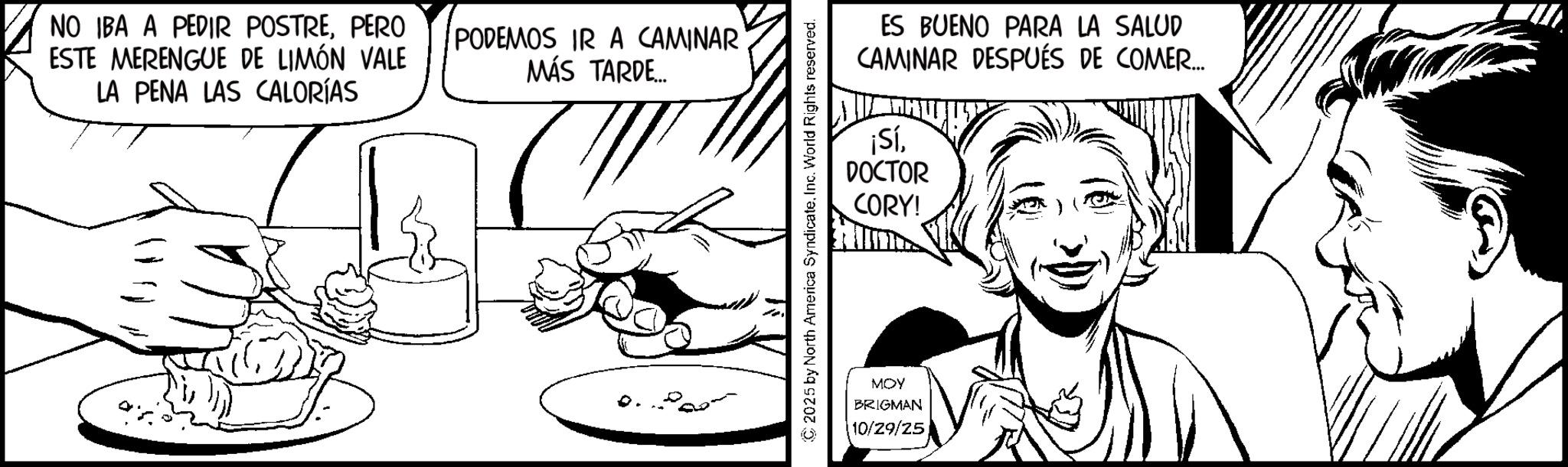 Fiction OCR: NO IBA A PEDIR POSTREPERO ESTE MERENGUE DE LIMÓN VALE LA PENA LAS CALORÍAS PODEMOS IR A CAMINAR MÁS TARDE... ES BUENO PARA LA SALUD CAMINAR DESPUÉS DE COMER... ¡SíDOCTOR CORY! ©2025 by North America SyndicateInc. World Rights reserved. MOY BRIGMAN 10/29/25 NO IBA A PEDIR POSTREPERO ESTE MERENGUE DE LIMÓN VALE LA PENA LAS CALORÍAS PODEMOS IR A CAMINAR MÁS TARDE ... ES BUENO PARA LA SALUD CAMINAR DESPUÉS DE COMER ... ¡ SíDOCTOR CORY ! © 2025 by North America SyndicateInc. World Rights reserved . MOY BRIGMAN 10/29/25