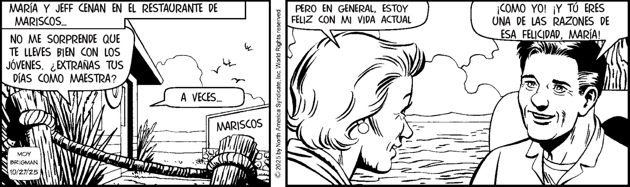Comics OCR: MARÍA Y JEFF CENAN EN EL RESTAURANTE DE MARISCOS... NO ME SORPRENDE QUE TE LLEVES BIEN CON LOS JÓVENES. EXTRAÑAS TUS DÍAS COMO MAESTRA? A VECES.... MARISCOS MOY BRIGMAN 10/27/25 (C) 2025 by North America SyndicateInc. World Rights reserved. PERO EN GENERALESTOY FELIZ CON MI VIDA ACTUAL ¡COMO YO! ¡Y TÚ ERES UNA DE LAS RAZONES DE ESA FELICIDADMARÍA! MARÍA Y JEFF CENAN EN EL RESTAURANTE DE MARISCOS ... NO ME SORPRENDE QUE TE LLEVES BIEN CON LOS JÓVENES . EXTRAÑAS TUS DÍAS COMO MAESTRA ? A VECES .... MARISCOS MOY BRIGMAN 10/27/25 ( C ) 2025 by North America SyndicateInc. World Rights reserved . PERO EN GENERALESTOY FELIZ CON MI VIDA ACTUAL ¡ COMO YO ! ¡ Y TÚ ERES UNA DE LAS RAZONES DE ESA FELICIDADMARÍA !