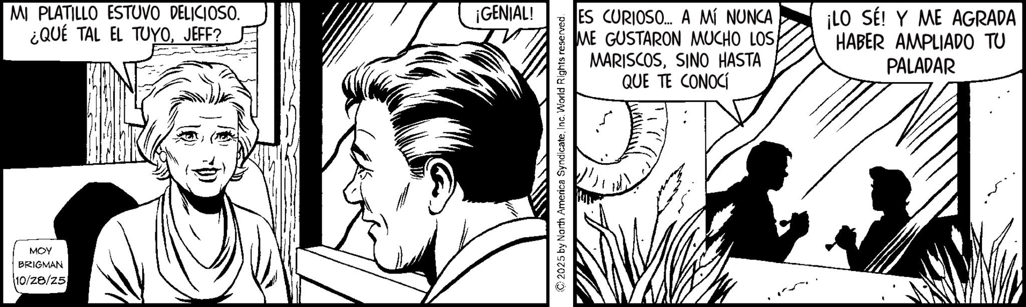 Line art OCR: MOY BRIGMAN 10/28/25 MI PLATILLO ESTUVO DELICIOSO. ¿QUÉ TAL EL TUYOJEFF? ¡GENIAL! ES CURIOSO... A MÍ NUNCA ME GUSTARON MUCHO LOSSINO HASTA QUE TE CONOCÍ ¡LO SE! Y ME AGRADA HABER AMPLIADO TU PALADAR 2025 by North America SyndicateInc. World Rights reserved. MOY BRIGMAN 10/28/25 MI PLATILLO ESTUVO DELICIOSO . ¿ QUÉ TAL EL TUYOJEFF ? ¡ GENIAL ! ES CURIOSO ... A MÍ NUNCA ME GUSTARON MUCHO LOSSINO HASTA QUE TE CONOCÍ ¡ LO SE ! Y ME AGRADA HABER AMPLIADO TU PALADAR 2025 by North America SyndicateInc. World Rights reserved .