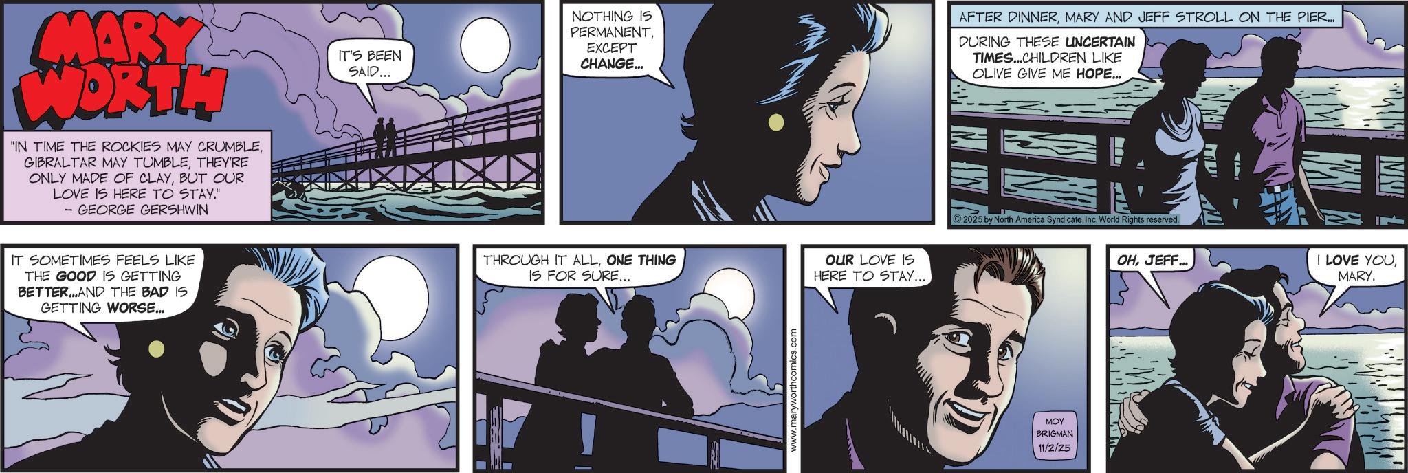Comic book OCR: MARY WORTH 'IN TIME THE ROCKIES MAY CRUMBLETHEY'RE ONLY MADE OF CLAYBUT OUR LOVE IS HERE TO STAY." - GEORGE GERSHWIN IT SOMETIMES FEELS LIKE THE GOOD IS GETTING BETTER...AND THE BAD IS GETTING WORSE... IT'S BEEN SAID... NOTHING IS PERMANENTEXCEPT CHANGE... AFTER DINNERMARY AND JEFF STROLL ON THE PIER... DURING THESE UNCERTAIN TIMES...CHILDREN LIKE OLIVE GIVE ME HOPE... THROUGH IT ALLONE THING IS FOR SURE... OUR LOVE IS HERE TO STAY.... 2025 by North America SyndicateInc. World Rights reserved. OHJEFF... www.maryworthcomics.com MOY BRIGMAN 11/2/25 MU MW I LOVE YOUMARY. MARY WORTH ' IN TIME THE ROCKIES MAY CRUMBLEGIBRALTAR MAY TUMBLETHEY'RE ONLY MADE OF CLAYBUT OUR LOVE IS HERE TO STAY . " - GEORGE GERSHWIN IT SOMETIMES FEELS LIKE THE GOOD IS GETTING BETTER ... AND THE BAD IS GETTING WORSE ... IT'S BEEN SAID ... NOTHING IS PERMANENTEXCEPT CHANGE ... AFTER DINNERMARY AND JEFF STROLL ON THE PIER ... DURING THESE UNCERTAIN TIMES ... CHILDREN LIKE OLIVE GIVE ME HOPE ... THROUGH IT ALLONE THING IS FOR SURE ... OUR LOVE IS HERE TO STAY .... 2025 by North America SyndicateInc. World Rights reserved . OHJEFF ... www.maryworthcomics.com MOY BRIGMAN 11/2/25 MU MW I LOVE YOUMARY .